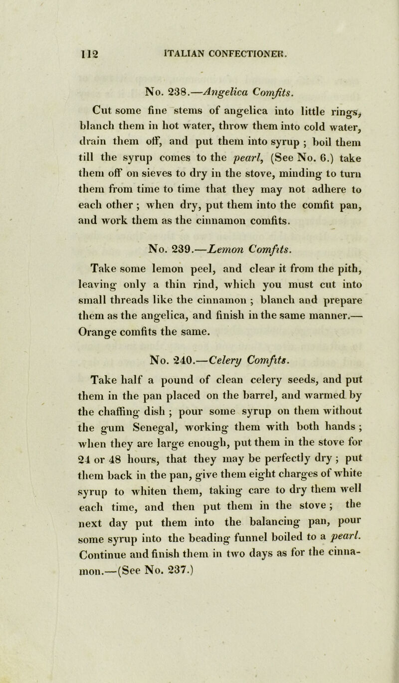 No. 238.—Angelica Comfits. Cut some fine stems of angelica into little rings^ blanch them in hot water, throw them into cold water, drain them otf, and put them into syrup ; boil them till the syrup comes to the pearl, (See No. 6.) take them off on sieves to dry in the stove, minding to turn them fi’om time to time that they may not adhere to each other ; when dry, put them into the comfit pan, and work them as the cinnamon comfits. No. 239.—Lemon Comfits. Take some lemon peel, and clear it from the pith, leaving only a thin rind, which you must cut into small threads like the cinnamon ; blanch and prepare them as the angelica, and finish in the same manner.— Orange comfits the same. No. 240.—Celery Comfits. Take half a pound of clean celery seeds, and put them in the pan placed on the barrel, and warmed by the chaffing dish ; pour some syrup on them without the gum Senegal, working them with both hands ; when they are large enough, put them in the stove for 24 or 48 hours, that they may be perfectly dry ; put them back in the pan, give them eight charges of white syrup to whiten them, taking care to dry them well each time, and then put them in the stove ; the next day put them into the balancing pan, pour some syrup into the beading funnel boiled to a pearl. Continue and finish them in two days as for the cinna- mon.—(See No. 237.)