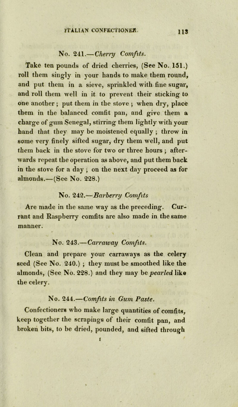 US No. 241.—Cherry Comfits. Take ten pounds of dried cherries, (See No. 151.) roll them singly in your hands to make them round, and put them in a sieve, sprinkled with fine sugar, and roll them well in it to prevent their sticking to ohe another; put them in the stove ; when dry, place them in the balanced comfit pan, and give them a charge of gum Senegal, stirring them lightly with your hand that they may be moistened equally ; throw in some very finely sifted sugar, dry them well, and put them back in the stove for two or three hours ; after- wards repeat the operation as above, and put them back in the stove for a day ; on the next day proceed as for almonds.—(See No. 228.) No. 242.—Barberry Comfits Are made in the same way as the preceding. Cur- rant and Raspberry comfits are also made in the same manner. / No. 243.—Carr away Comfits, Clean and prepare your carraways as the celery seed (See No. 240.) ; they must be smoothed like the almonds, (See No. 228.) and they may he pearled like the celery. No. 244.—Comfits in Gum Paste. Confectioners who make large quantities of comfits, keep together the scrapings of their comfit pan, and broken bits, to be dried, pounded, and sifted through I