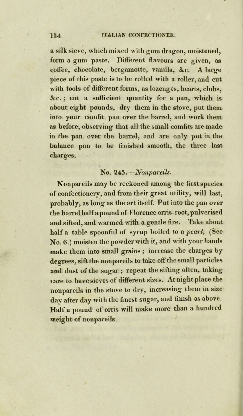 a silk sieve, which mixed with gum dragon, moistened, form a gum paste. Different flavours are given, as coffee, chocolate, bergamotte, vanilla, &c. A large piece of this paste is to be rolled with a roller, and cut with tools of different forms, as lozenges, hearts, clubs, &c. ; cut a sufficient quantity for a pan, which is about eight pounds, dry them in the stove, put them into your comfit pan over the barrel, and work them as before, observing that all the small comfits are made in the pan over the barrel, and are only put in the balance pan to be finished smooth, the three last charges. No. 245.—Nonpareils. Nonpareils may be reckoned among the first species of confectionery, and from their great utility, will last, probably, as long as the art itself. Put into the pan over the baiTelhalf apound of Florence orris-root, pulverised and sifted, and warmed with a gentle fire. Take about half a table spoonful of syrup boiled to ^ pearl, (See No. 6.) moisten the powder with it, and with your hands make them into small grains ; increase the charges by degrees, sift the nonpareils to take off* the small particles and dust of the sugar ; repeat the sifting often, taking care to have sieves of different sizes. At night place the nonpareils in the stove to dry, increasing* them in size day after day with the finest sugar, and finish as above. Half a pound of orris will make more than a hundred weight of nonpareils ''