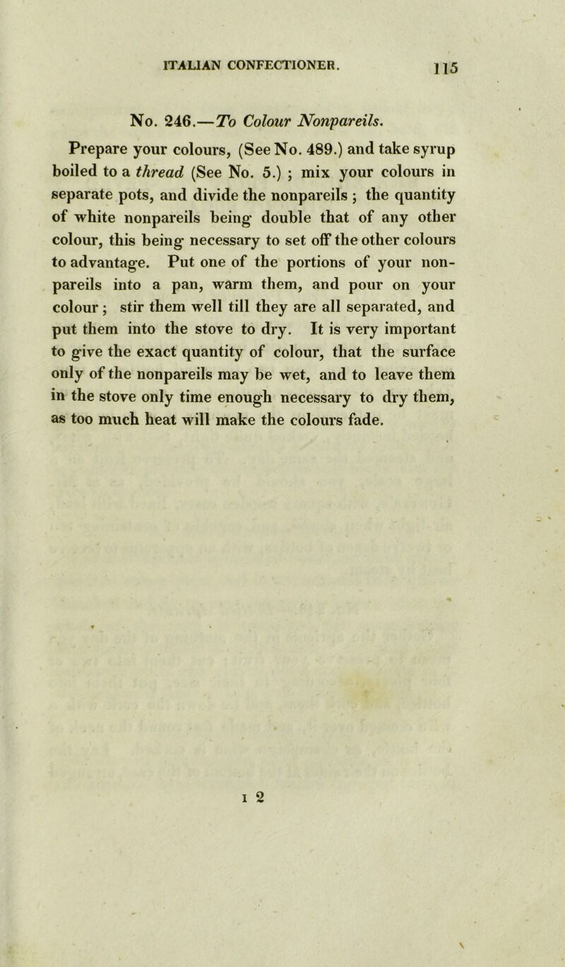 No. 246.—To Colour Nonpareils, Prepare your colours, (See No. 489.) and take syrup boiled to a thread (See No. 5.) ; mix your colours in separate pots, and divide the nonpareils ; the quantity of white nonpareils being double that of any other colour, this being necessary to set off the other colours to advantage. Put one of the portions of your non- pareils into a pan, warm them, and pour on your colour; stir them well till they are all separated, and put them into the stove to dry. It is very important to give the exact quantity of colour, that the surface only of the nonpareils may be wet, and to leave them in the stove only time enough necessary to dry them, as too much heat will make the colours fade.
