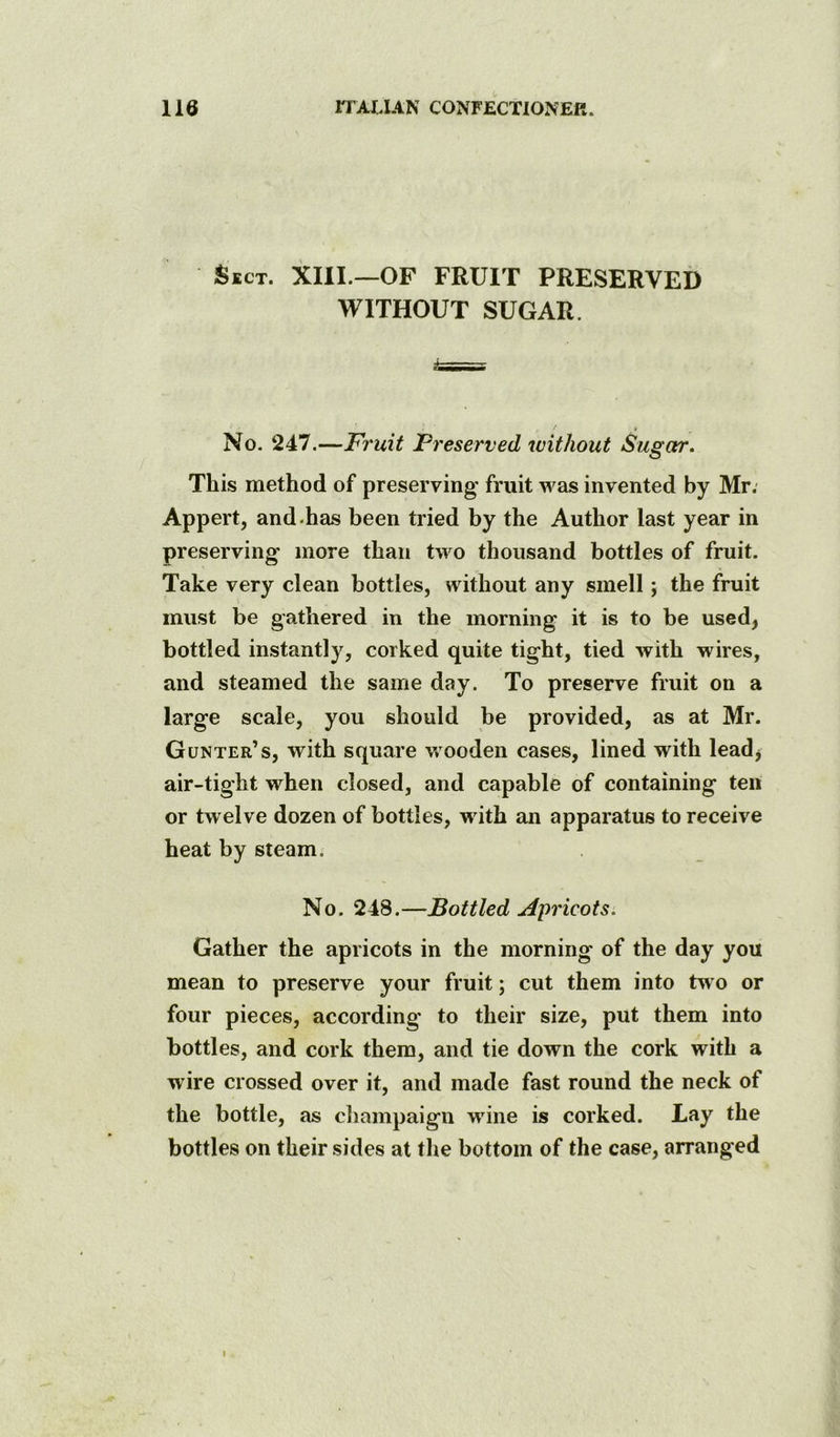 Sect. XIII.—OF FRUIT PRESERVED WITHOUT SUGAR. No. 247.—Fruit Freserved without Sugar, This method of preserving fruit was invented by Mr; Appert, and.has been tried by the Author last year in preserving more than two thousand bottles of fruit. Take very clean bottles, without any smell; the fruit must be gathered in the morning it is to be used, bottled instantly, corked quite tight, tied with wires, and steamed the same day. To preserve fruit on a large scale, you should be provided, as at Mr. Gunter’s, with square wooden cases, lined with lead, air-tight when closed, and capable of containing ten or twelve dozen of bottles, w ith an apparatus to receive heat by steam. No. 248.—Bottled Apricots, Gather the apricots in the morning of the day you mean to preserve your fruit; cut them into tw o or four pieces, according to their size, put them into bottles, and cork them, and tie down the cork with a wire crossed over it, and made fast round the neck of the bottle, as champaign wdne is corked. Lay the bottles on their sides at the bottom of the case, arranged