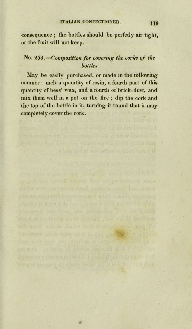 consequence ; the bottles should be perfetly air tight, or the fruit will not keep. No. 253.—Composition for covering the corks of the bottles May be easily purchased, or made in the following manner : melt a quantity of rosin, a fourth part of this quantity of bees’ wax, and a fourth of brick-dust, and mix them well in a pot on the fire ; dip the cork and the top of the bottle in it, turning it round that it may completely cover the cork.