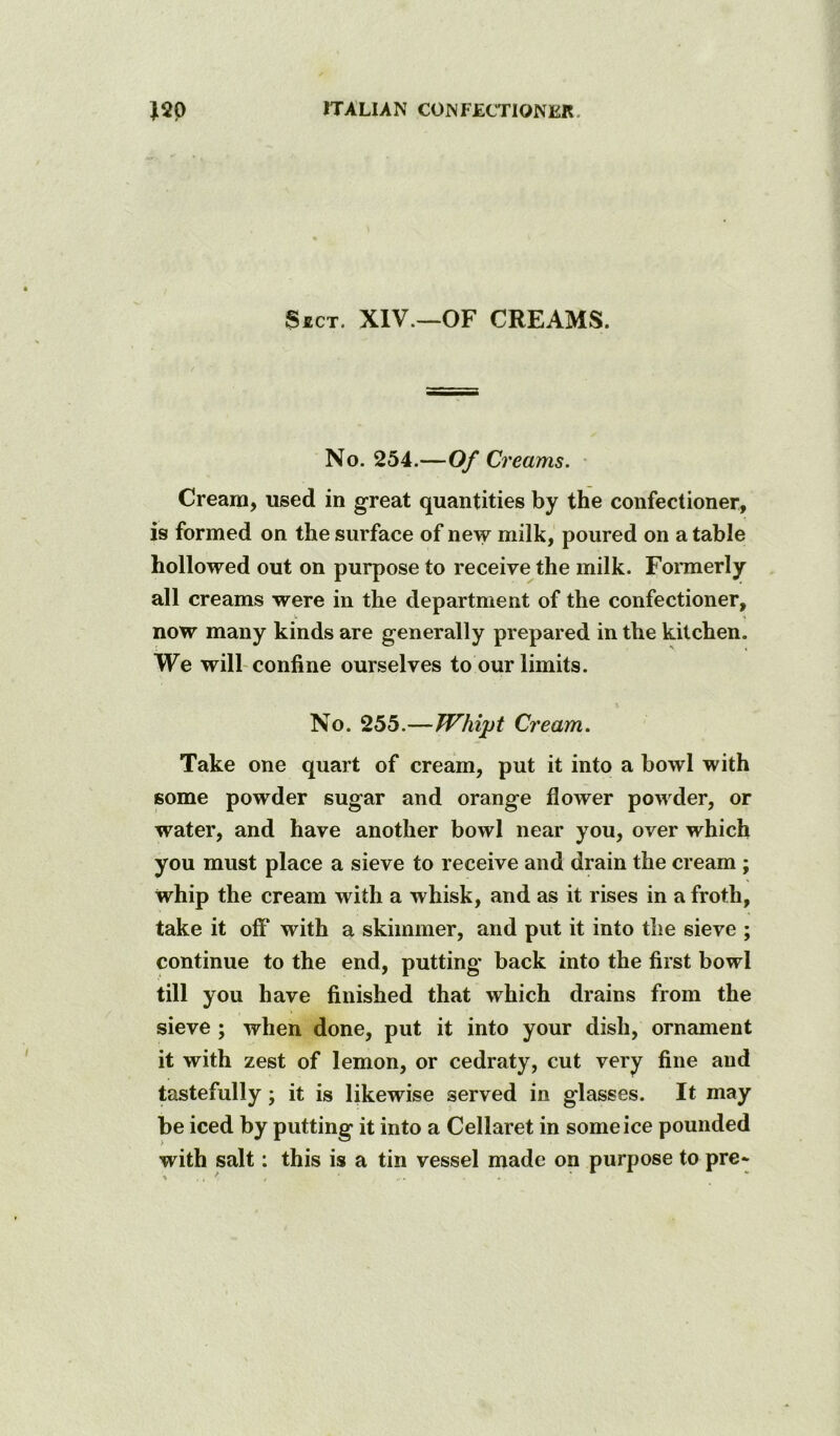 Sect. XIV.—OF CREAMS. No. 254.—Of Creams. • Cream, used in great quantities by the confectioner, is formed on the surface of new milk, poured on a table hollowed out on purpose to receive the milk. Fonnerly all creams were in the department of the confectioner, now many kinds are generally prepared in the kitchen. We will-confine ourselves to our limits. No. 255.—Whipt Cream. Take one quart of cream, put it into a bowl with some powder sugar and orange flower powder, or water, and have another bowl near you, over which you must place a sieve to receive and drain the cream ; whip the cream with a whisk, and as it rises in a froth, take it off with a skimmer, and put it into the sieve ; continue to the end, putting' back into the first bowl till you have finished that which drains from the sieve ; when done, put it into your dish, ornament it with zest of lemon, or cedraty, cut very fine and tastefully; it is likewise served in glasses. It may be iced by putting it into a Cellaret in some ice pounded with salt: this is a tin vessel made on purpose to pre*