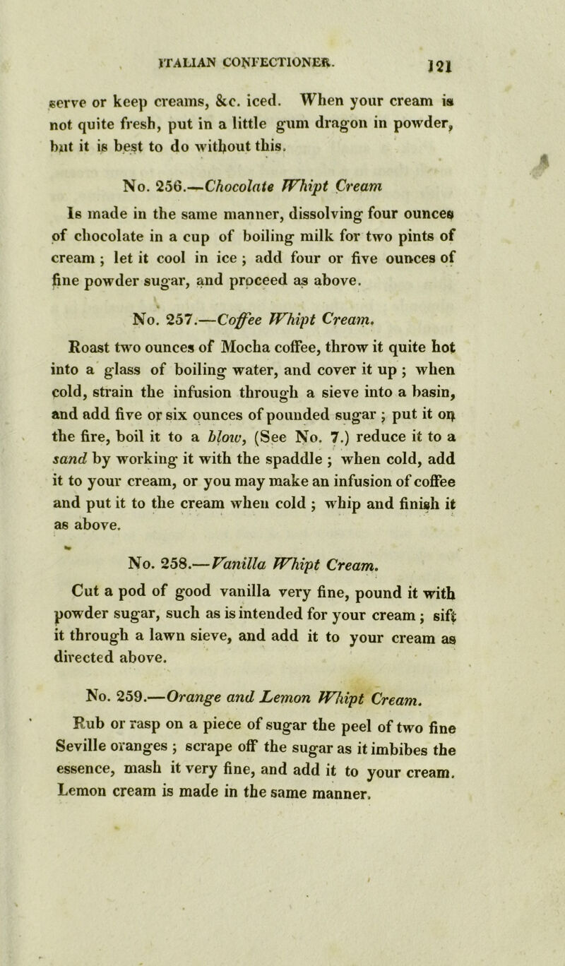 in serve or keep creams, &c. iced. When your cream m not quite fresh, put in a little gum dragon in powder, but it is best to do without this. No. 256.—Chocolate TFhipt Cream Is made in the same manner, dissolving four ounces of chocolate in a cup of boiling milk for two pints of cream ; let it cool in ice ; add four or five ounces of fine powder sugar, and prpceed as above. No. 257.—Coffee Whipt Cream, Roast two ounces of Mocha coffee, throw it quite hot into a’ glass of boiling water, and cover it up ; when cold, strain the infusion through a sieve into a basin, and add five or six ounces of pounded sugar ; put it 04 the fire, boil it to a hlow^ (See No. 7.) reduce it to a sand by working it with the spaddle ; when cold, add it to your cream, or you may make an infusion of coffee and put it to the cream when cold ; whip and finish it as above. No. 258.—Vanilla Whipt Cream. Cut a pod of good vanilla very fine, pound it with powder sugar, such as is intended for your cream j sift it through a lawn sieve, and add it to your cream as directed above. No. 259.—Orange and Lemon Whipt Cream. Rub or rasp on a piece of sugar the peel of two fine Seville oranges ; scrape off the sugar as it imbibes the essence, mash it very fine, and add it to your cream. Lemon cream is made in the same manner.