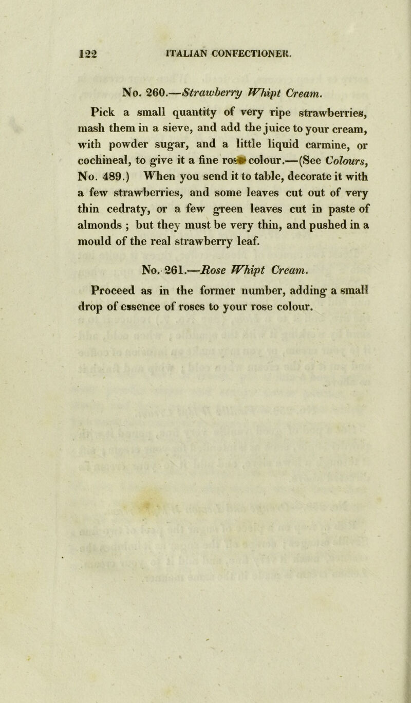 No. 260.—Strawberry Whiyt Cream. Pick a small quantity of very ripe strawberries, mash them in a sieve, and add the juice to your cream, with powder sugar, and a little liquid carmine, or cochineal, to give it a fine ro^ colour.—(See Colours, No. 489.) When you send it to table, decorate it with a few strawberries, and some leaves cut out of very thin cedraty, or a few green leaves cut in paste of almonds ; but they must be very thin, and pushed in a mould of the real strawberry leaf. No.-261.—Rose Whipt Cream, Proceed as in the former number, adding a small drop of essence of roses to your rose colour.