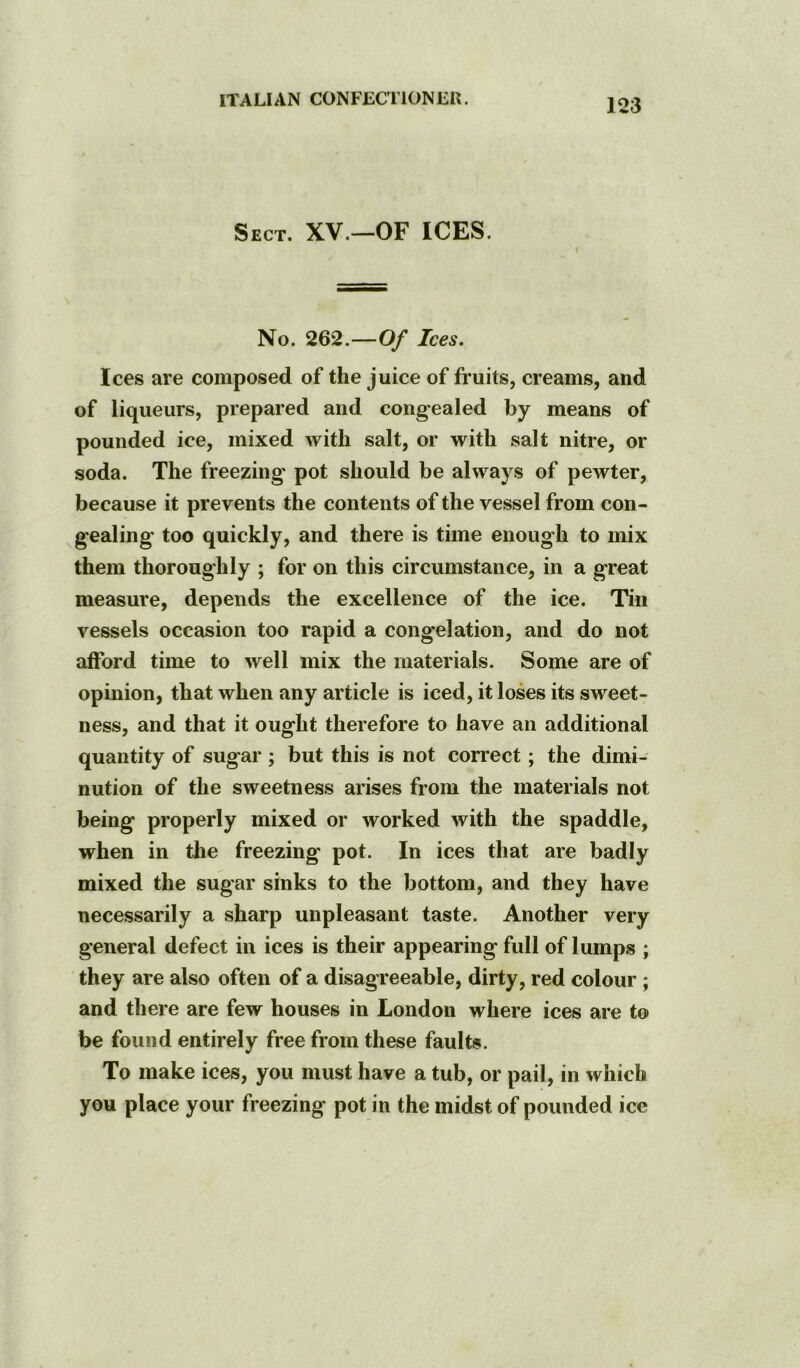 Sect. XV.—OF ICES. No. 262.—Of Ices. Ices are composed of the juice of fruits, creams, and of liqueurs, prepared and congealed by means of pounded ice, mixed with salt, or with salt nitre, or soda. The freezing pot should be always of pewter, because it prevents the contents of the vessel from con- gealing* too quickly, and there is time enough to mix them thoroughly ; for on this circumstance, in a great measure, depends the excellence of the ice. Tin vessels occasion too rapid a congelation, and do not afford time to well mix the materials. Some are of opinion, that when any article is iced, it loses its sweet- ness, and that it ought therefore to have an additional quantity of sugar ; but this is not correct; the dimi- nution of the sweetness arises from the materials not being properly mixed or worked with the spaddle, when in the freezing pot. In ices that are badly mixed the sugar sinks to the bottom, and they have necessarily a sharp unpleasant taste. Another very general defect in ices is their appearing full of lumps ; they are also often of a disagreeable, dirty, red colour ; and there are few houses in London where ices are to be found entirely free from these faults. To make ices, you must have a tub, or pail, in which you place your freezing pot in the midst of pounded ice