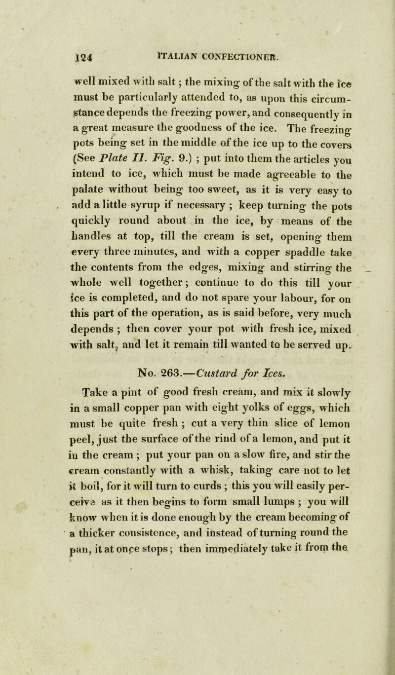 well mixed with salt; the mixing of the salt with the ice must be particularly attended to, as upon this circum- stance depends the freezing power, and consequently in a great measure the goodness of the ice. The freezing pots being set in the middle of the ice up to the covers (See Plate II. Fig. 9.) ; put into them the articles you intend to ice, which must be made agreeable to the palate without being too sweet, as it is very easy to . add a little syrup if necessary ; keep turning the pots quickly round about in the ice, by means of the handles at top, till the cream is set, opening them every three minutes, and with a copper spaddle take the contents from the edges, mixing and stirring the whole well together; continue to do this till your ice is completed, and do not spare your labour, for on this part of the operation, as is said before, very much depends ; then cover your pot with fresh ice, mixed with salt, and let it remain till wanted to be served up. No. 263.—Custard for Ices, Take a pint of good fresh cream, and mix it slowly in a small copper pan with eight yolks of eggs, which must be quite fresh ; cut a very thin slice of lemon peel, just the surface of the rind of a lemon, and put it in the cream ; put your pan on a slow fire, and stir the cream constantly with a whisk, taking care not to let it boil, for it will turn to curds ; this you will easily per- ceive as it then begins to form small lumps ; you will know when it is done enough by the cream becoming of ' a thicker consistence, and instead of turning round the pan, it at onpe stops; then immediately take it from the