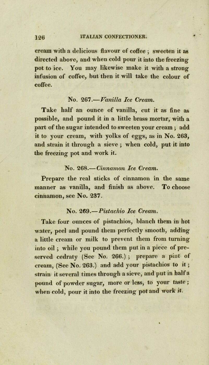 cream with a delicious flavour of coffee ; sweeten it as directed above, and when cold pour it into the freezing pot to ice. You may likewise make it with a strong infusion of coffee, hut then it will take the colour of coffee. Noc 267.— Vanilla Ice Cream, Take half an ounce of vanilla, cut it as fine as possible, and pound it in a little brass mortar, with a part of the sugar intended to sweeten your cream; add it to your cream, with yolks of eggs, as in No. 263, and strain it through a sieve ; when cold, put it into the freezing pot and work it. No. 268.—Cinnamon Ice Cream. Prepare the real sticks of cinnamon in the same manner as vanilla, and finish as above. To choose cinnamon, see No. 237. / No. 269.—Pistachio Ice Cream. Take four ounces of pistachios, blanch them in hot water, peel and pound them perfectly smooth, adding a little cream or milk to prevent them from turning into oil; while you pound them put in a piece of pre- served cedraty (See No. 266.) ; prepare a pint of cream, (See No. 263.) and add your pistachios to it; strain it several times through a sieve, and put in half a pound of powder sugar, more or less, to your taste ; when cold, pour it into the freezing pot and work it. 4