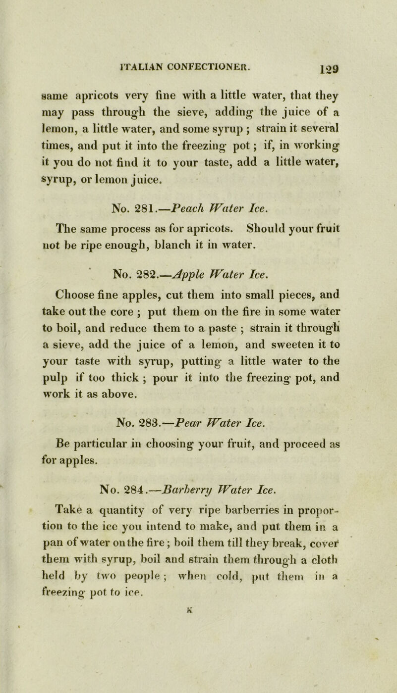 same apricots very line with a little water, that they may pass through the sieve, adding the juice of a lemon, a little water, and some syrup ; strain it several times, and put it into the freezing pot; if, in working it you do not find it to your taste, add a little water, syrup, or lemon juice. No. 281.—Peach Water Ice. The same process as for apricots. Should your fruit not be ripe enough, blanch it in water. No. 282.—Apple Water Ice. Choose fine apples, cut them into small pieces, and take out the core ; put them on the fire in some water to boil, and reduce them to a paste ; strain it through a sieve, add the juice of a lemon, and sweeten it to your taste with syrup, putting’ a little water to the pulp if too thick ; pour it into the freezing pot, and work it as above. No. 283.—Pear Water Ice. Be particular in choosing your fruit, and proceed as for apples. No. 284.—Barberry Water Ice. Take a quantity of very ripe barberries in propor- tion to the ice you intend to make, and put them in a pan of water on the fire; boil them till they break, cover them with syrup, boil and strain them through a cloth held by two people ; when cold, put tliern in a freezing pot to ice.
