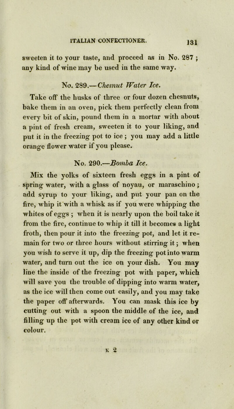 181 sweeten it to your taste, and proceed as in No. 287 ; any kind of wine may be used in the same way. No. 289.—Chesnut Water Ice» Take off the husks of three or four dozen chesnuts, bake them in an oven, pick them perfectly clean from every bit of skin, pound them in a mortar with about a pint of fresh cream, sweeten it to your liking, and put it in the freezing pot to ice ; you may add a little orange flower water if you please. No. 290.—Bomha Ice. Mix the yolks of sixteen fresh eggs in a pint of spring water, with a glass of noyau, or maraschino; add syrup to your liking, and put your pan on the fire, whip it with a whisk as if you were whipping the whites of eggs ; when it is nearly upon the boil take it from the fire, continue to whip it till it becomes a light froth, then pour it into the freezing pot, and let it re- main for two or three hours without stirring it; when you wish to serve it up, dip the freezing pot into warm water, and turn out the ice on your dish. You may line the inside of the freezing pot with paper, which will save you the trouble of dipping into warm water, as the ice will then come out easily, and you may take the paper off afterwards. You can mask this ice by cutting out with a spoon the middle of the ice, and filling up the pot with cream ice of any other kind or colour.