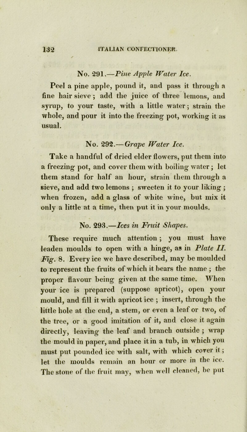 y' No. 291.—Pine Apple Water Ice. Peel a pine apple, pound it, and pass it through a fine hair sieve ; add the juice of three lemons, and syrup, to your taste, with a little water; strain the whole, and pour it into the freezing pot, working it as usual. No. 292.—Grape Water Ice. Take a handful of dried elder flowers, put them into a freezing pot, and cover them with boiling water; let them stand for half an hour, strain them through a sieve, and add two lemons ; sweeten it to your liking ; when frozen, add a glass of white wine, but mix it only a little at a time, then put it in your moulds. No. 293.—Ices in Fruit Shapes. These require much attention; you must have leaden moulds to open with a hinge, as in Plate II. Fig. 8. Every ice we have described, may be moulded to represent the fruits of which it bears the name ; the proper flavour being given at the same time. When your ice is prepared (suppose apricot), open your mould, and fill it with apricot ice ; insert, through the little hole at the end, a stem, or even a leaf or two, of the tree, or a good imitation of it, and close it again directly, leaving the leaf and branch outside ; wi*ap the mould in paper, and place it in a tub, in which you must put pounded ice with salt, with which cover it; let the moulds remain an hour or more in the ice. The stone of the fruit may, when well cleaned, be put