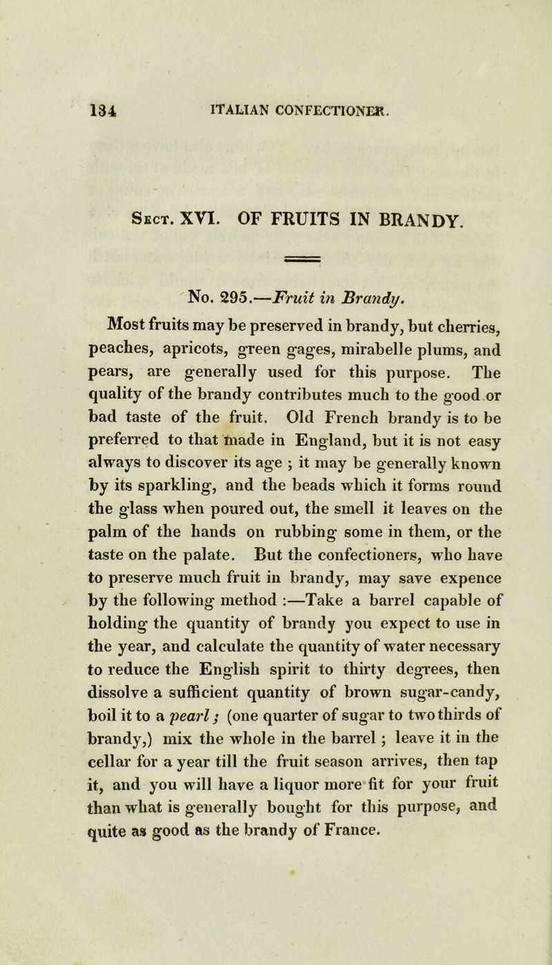 Sect. XVI. OF FRUITS IN BRANDY. No. 295.—Fruit in Brandy, Most fruits may be preserved in brandy, but cherries, peaches, apricots, green gages, mirabelle plums, and pears, are generally used for this purpose. The quality of the brandy contributes much to the good or bad taste of the fruit. Old French brandy is to be preferred to that made in England, but it is not easy always to discover its age ; it may be generally known by its sparkling, and the beads which it forms round the glass when poured out, the smell it leaves on the palm of the hands on rubbing some in them, or the taste on the palate. But the confectioners, who have to preserve much fruit in brandy, may save expence by the following method -.—Take a barrel capable of holding the quantity of brandy you expect to use in the year, and calculate the quantity of water necessary to reduce the English spirit to thirty degTees, then dissolve a sufficient quantity of brown sugar-candy, boil it to a pearl; (one quarter of sugar to two thirds of brandy,) mix the whole in the barrel; leave it in the cellar for a year till the fruit season arrives, then tap it, and you will have a liquor more fit for your fruit than what is generally bought for this purpose, and quite as good as the brandy of France.