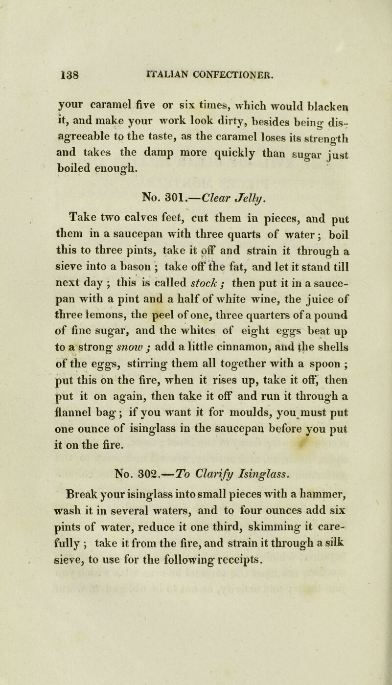 your caramel five or six times, which would blacken it, and make your work look dirty, besides being dis- agreeable to the taste, as the caramel loses its strength and takes the damp more quickly than sugar just boiled enough. No. 301.—Clear Jelly. Take two calves feet, cut them in pieces, and put them in a saucepan with three quarts of water; boil this to three pints, take it off and strain it through a sieve into a bason ; take off the fat, and let it stand till next day ; this is called stock j then put it in a sauce- pan with a pint and a half of white wine, the juice of three lemons, the peel of one, three quarters of a pound of fine sugar, and the whites of eight eggs beat up to a strong snoiv ; add a little cinnamon, aiid the shells of the eggs, stirring them all together with a spoon ; put this on the fire, when it rises up, take it off, then put it on again, then take it off and run it through a flannel bag*; if you want it for moulds, you^must put one ounce of isinglass in the saucepan before you put it on the fire. No. 302.—To Clarify Ismglass. Break your isinglass into small pieces with a hammer, wash it in several waters, and to four ounces add six pints of water, reduce it one third, skimming it care- fully; take it from the fire, and strain it through a silk sieve, to use for the following receipts.