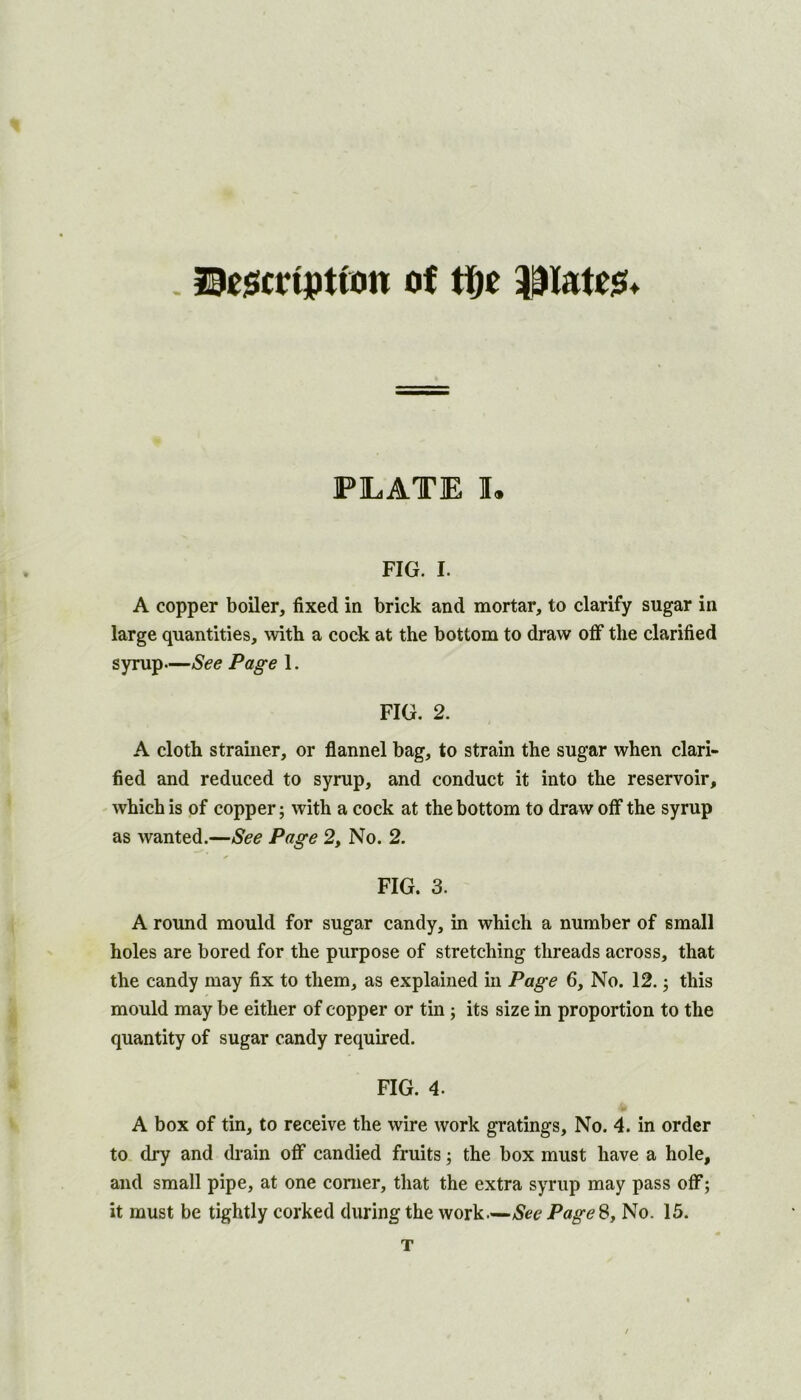 l9e$crtptton of tfic PLATE I, FIG. I. A copper boiler, fixed in brick and mortar, to clarify sugar in large quantities, with a cock at the bottom to draw off the clarified syrup—See Page 1. FIG, 2. A cloth strainer, or flannel bag, to strain the sugar when clari- fied and reduced to syrup, and conduct it into the reservoir, which is of copper; with a cock at the bottom to draw off the syrup as wanted.—See Page 2, No. 2. FIG. 3. A round mould for sugar candy, in which a number of small holes are bored for the purpose of stretching threads across, that the candy may fix to them, as explained in Page 6, No. 12. this mould may be either of copper or tin j its size in proportion to the quantity of sugar candy required. FIG. 4. A box of tin, to receive the wire work gratings. No. 4. in order to dry and drain off candied fruits j the box must have a hole, and small pipe, at one comer, that the extra syrup may pass off; it must be tightly corked during the work—See Page 8, No. 15. T