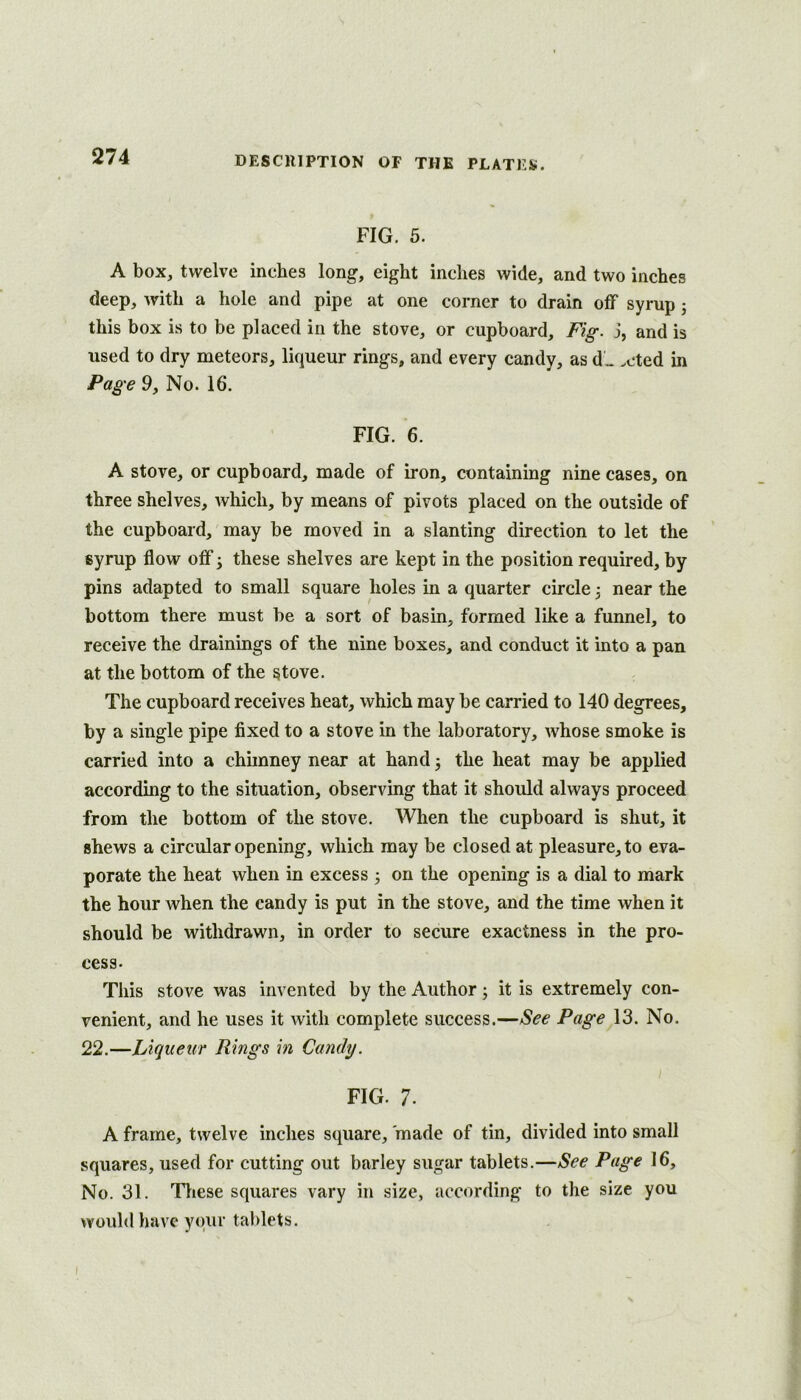 FIG. 5. A box, twelve inches long, eight inches wide, and two inches deep, with a hole and pipe at one corner to drain off syrup j this box is to be placed in the stove, or cupboard. Fig. j, and is used to dry meteors, liqueur rings, and every candy, as d„ .cted in Page 9, No. 16. FIG. 6. A stove, or cupboard, made of iron, containing nine cases, on three shelves, which, by means of pivots placed on the outside of the cupboard, may be moved in a slanting direction to let the syrup flow off 3 these shelves are kept in the position required, by pins adapted to small square holes in a quarter circle 3 near the bottom there must be a sort of basin, formed like a funnel, to receive the drainings of the nine boxes, and conduct it into a pan at the bottom of the stove. The cupboard receives heat, which may be carried to 140 degrees, by a single pipe fixed to a stove in the laboratory, whose smoke is carried into a chimney near at hand 3 the heat may be applied according to the situation, observing that it should always proceed from the bottom of the stove. When the cupboard is shut, it shews a circular opening, which may be closed at pleasure, to eva- porate the heat when in excess 3 on the opening is a dial to mark the hour when the candy is put in the stove, and the time when it should be withdrawn, in order to secure exactness in the pro- cess. This stove was invented by the Author 3 it is extremely con- venient, and he uses it with complete success.—See Page 13. No. 22.—Liqueur Rings in Candy. FIG. 7. A frame, twelve inches square, made of tin, divided into small squares, used for cutting out barley sugar tablets.—See Page 16, No. 31. These squares vary in size, according to the size you would have your tablets.