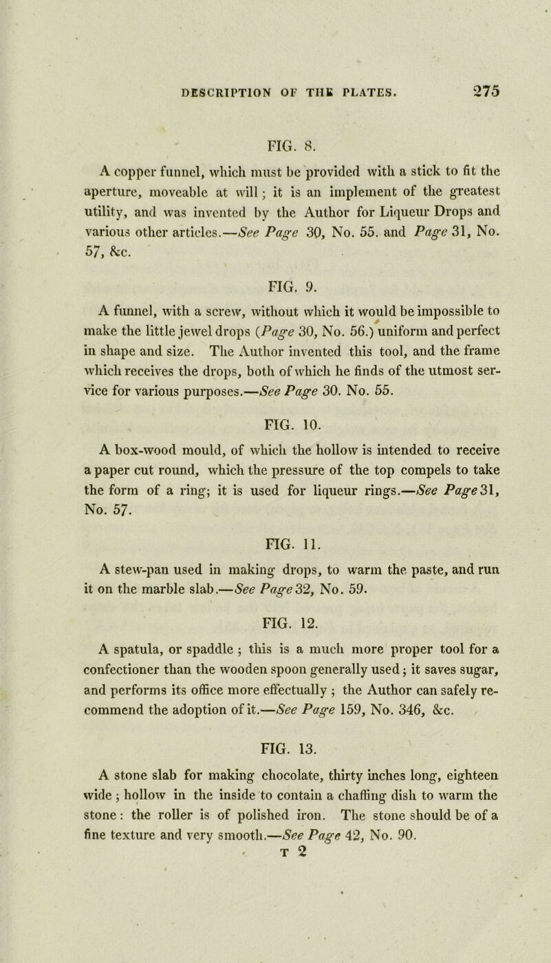 FIG. 8. A copper funnel, which must be provided with a stick to fit the aperture, moveable at will; it is an implement of the greatest utility, and was invented by the Author for Liqueur Drops and various other articles.—See Page 30, No. 55. and Page 31, No. 57, he. FIG. 9. A fimnel, with a screw, without which it would be impossible to make the little jewel drops {Page 30, No. 56.) uniform and perfect in shape and size. The Author invented this tool, and the frame which receives the drops, both of which he finds of the utmost ser- vice for various purposes.—See Page 30. No. 55. FIG. 10. A box-wood mould, of which the hollow is intended to receive a paper cut round, which the pressure of the top compels to take the form of a ring; it is used for liqueur rings.—See PageSly No. 57. FIG. 11. A stew-pan used in making drops, to warm the paste, and run it on the marble slab.—See Page32, No. 59. FIG. 12. A spatula, or spaddle ; this is a much more proper tool for a confectioner than the wooden spoon generally used; it saves sugar, and performs its office more effectually ; the Author can safely re- commend the adoption of it.—See Page 159, No. 346, &c. FIG. 13. A stone slab for making chocolate, thirty inches long, eighteen wide ; hollow in the inside to contain a chaffing dish to warm the stone: the roller is of polished iron. The stone should be of a fine texture and very smooth.—See Page 42, No. 90. ' T 2