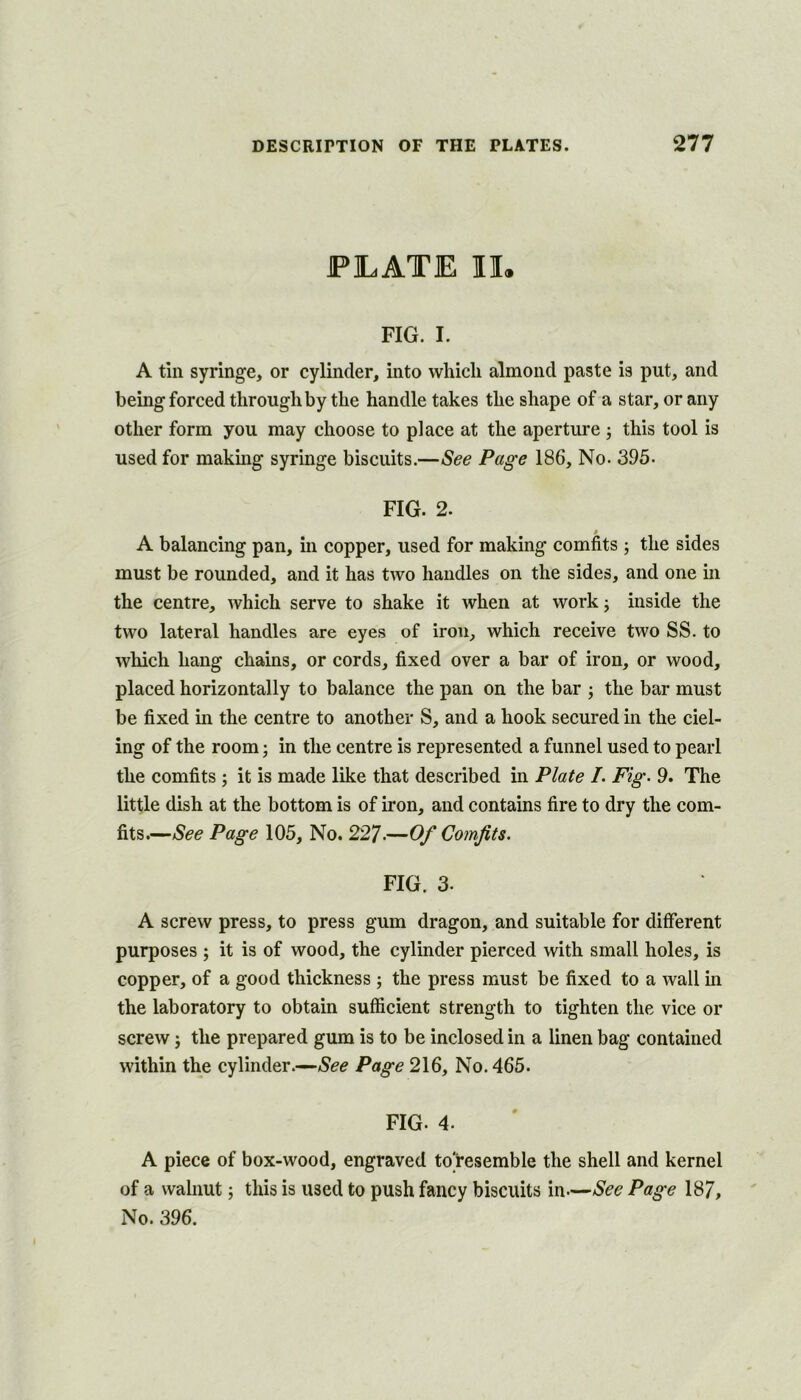 PLATE IL FIG. I. A tin syringe, or cylinder, into which almond paste is put, and being forced throughby the handle takes the shape of a star, or any other form you may choose to place at the aperture ; this tool is used for makmg syringe biscuits.—See Page 186, No. 395- FIG. 2. A balancing pan, in copper, used for making comfits ; the sides must be rounded, and it has two handles on the sides, and one in the centre, which serve to shake it when at work j inside the two lateral handles are eyes of iron, which receive two SS. to which hang chains, or cords, fixed over a bar of iron, or wood, placed horizontally to balance the pan on the bar ; the bar must be fixed in the centre to another S, and a hook secured in the del- ing of the room; in the centre is represented a funnel used to pearl the comfits ; it is made like that described in Plate L Fig. 9. The little dish at the bottom is of iron, and contains fire to dry the com- fits.—See Page 105, No. 227.—Of Comfits. FIG. 3. A screw press, to press gum dragon, and suitable for different purposes ; it is of wood, the cylinder pierced with small holes, is copper, of a good thickness ; the press must be fixed to a wall in the laboratory to obtain sufficient strength to tighten the vice or screw; the prepared gum is to be inclosed in a linen bag contained within the cylinder.—See Page 216, No. 465. FIG. 4. A piece of box-wood, engraved toresemble the shell and kernel of a walnut; this is used to push fancy biscuits in—See Page 187, No. 396.