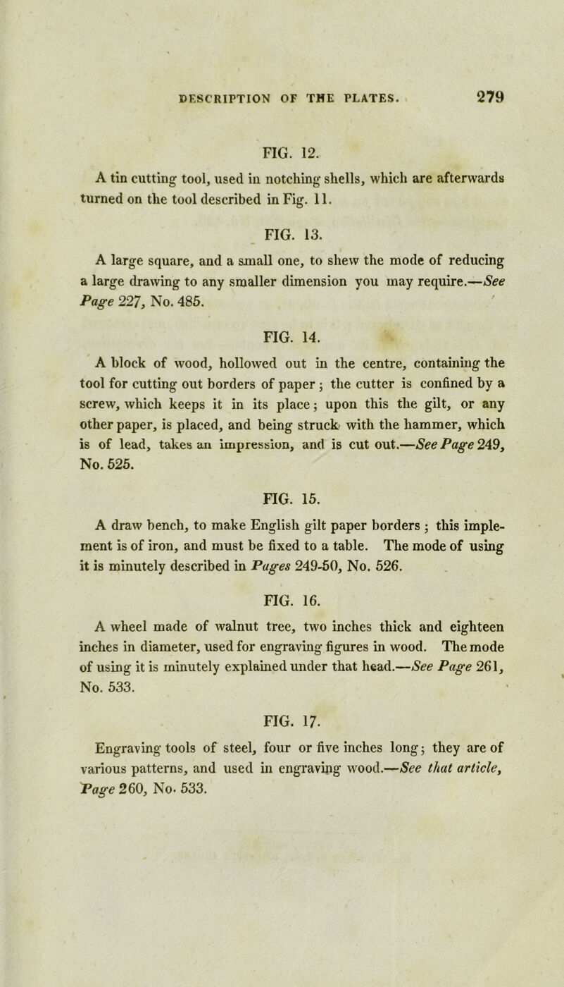 FIG. 12. A tin cutting tool, used in notching shells, which are afterwards turned on the tool described in Fig. 11. FIG. 13. A large square, and a small one, to shew the mode of reducing a large drawing to any smaller dimension you may require.—See Page 227, No. 485. FIG. 14. A block of wood, hollowed out in the centre, containing the tool for cutting out borders of paper j the cutter is confined by a screw, which keeps it in its place; upon this the gilt, or any other paper, is placed, and being struck with the hammer, which is of lead, takes an impression, and is cut out.—See Page 249, No. 625. FIG. 15. A draw bench, to make English gilt paper borders ; this imple- ment is of iron, and must be fixed to a table. The mode of using it is minutely described in Pages 249-60, No. 526. FIG. 16. A wheel made of walnut tree, two inches thick and eighteen inches in diameter, used for engraving figures in wood. The mode of using it is minutely explained under that head.—See Page 261, No. 533. FIG. 17. Engraving tools of steel, four or five inches longj they are of various patterns, and used in engravijig wood.—See that article^ Page 260, No- 633.