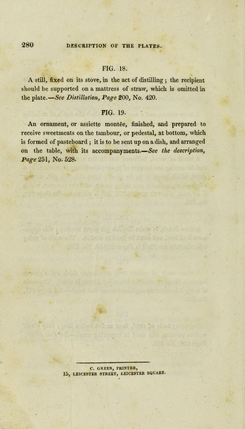 FIG. 18. A still, fixed on its stove, in the act of distilling ; the recipient should be supported on a mattress of straw, which is omitted in the plate.—See Distillation, Page 200, No. 420. FIG. 19. An ornament, or assiette montee, finished, and prepared to receive sweetmeats on the tambour, or pedestal, at bottom, which is formed of pasteboard; it is to be sent up on a dish, and arranged on the table, with its accompanyments.—the description, Page 251, No. 528. C. GREEN, PRINTER, 15, LEICESTER STREET, LEICESTER SQUARE.