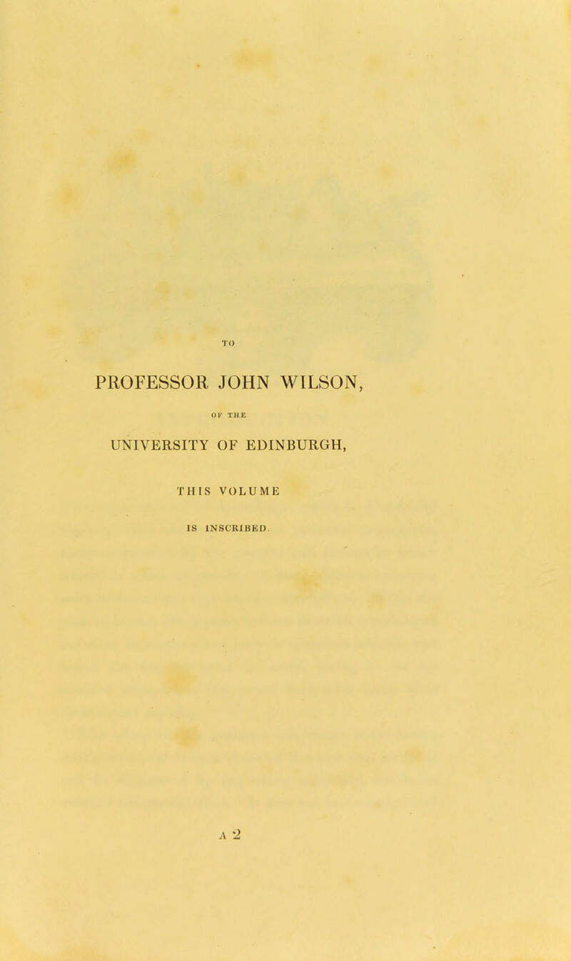 TO PROFESSOR JOHN WILSON, OF THE UNIVERSITY OF EDINBURGH, THIS VOLUME IS INSCRIBED *2