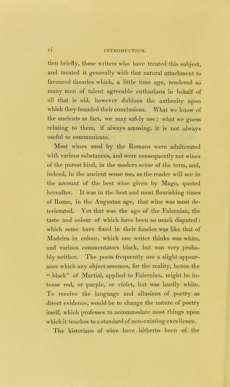 tion briefly, those writers who liave treated this subject, and treated it generally with that natural attachment to favoured theories which, a little time ago, rendered so many men of talent agreeable enthusiasts in behalf of all that is old, however dubious the authority upon which they founded their conclusions. What we know of the ancients as fact, we may safely use; what we guess relating to them, if always amusing, it is not always useful to communicate. Most wines used by the Romans were adulterated with various substances, and were consequently not wines of the purest kind, in the modern sense of the term, and, indeed, in the ancient sense too, as the reader will see in the accomit of the best wine given by Mago, quoted hereafter. It was in the best and most flourishing times of Rome, in the Augustan age, that wine was most de- teriorated. Yet that was the age of the Falernian, the taste and colour of which have been so much disputed: which some have fixed in their fancies was like that of Madeira in colour, which one writer thinks was white, and various commentators black, but was very proba- bly neither. The poets frequently use a slight appear- ance which any object assumes, for the reality, hence the “ black” of Martial, applied to Falernian, might be in- tense red, or purple, or violet, but was hardly white. To receive the language and allusions of poetry as direct evidence, would be to change the nature of poetry itself, which professes to accommodate most things upon which it touches to a standard of non-existing excellence. The historians of wine have hitherto been of the