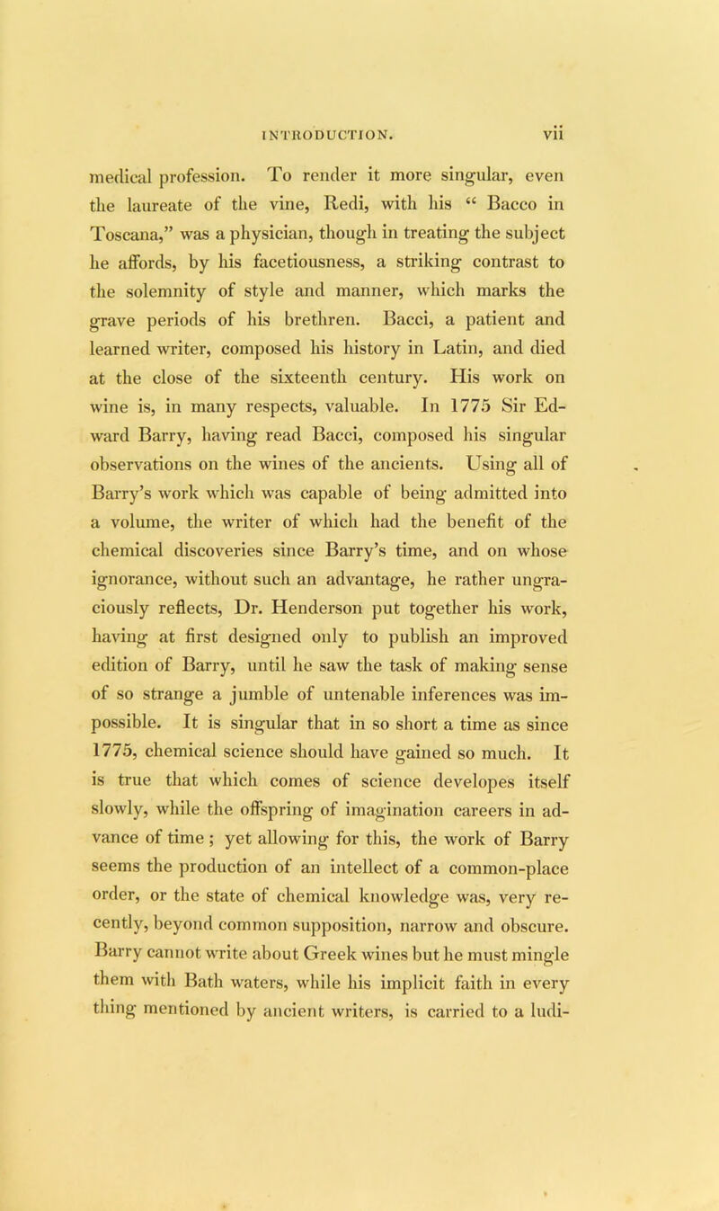 medical profession. To render it more singular, even the laureate of the vine, Redi, with his “ Bacco in Toscana,” was a physician, though in treating the subject he alfords, by his facetiousness, a striking contrast to the solemnity of style and manner, which marks the grave periods of his brethren. Bacci, a patient and learned writer, composed his history in Latin, and died at the close of the sixteenth century. His work on wine is, in many respects, valuable. In 1775 Sir Ed- ward Barry, having read Bacci, composed his singular observations on the wines of the ancients. Using all of Barry’s work which was capable of being admitted into a volume, the writer of whicli had the benefit of the chemical discoveries since Barry’s time, and on whose ignorance, without such an advantage, he rather ungra- ciously reflects. Dr. Henderson put together his work, having at first designed only to publish an improved edition of Barry, until he saw the task of making sense of so strange a jumble of untenable inferences was im- possible. It is singular that in so short a time as since 1775, chemical science should have gained so much. It is true that which comes of science developes itself slowly, while the offspring of imagination careers in ad- vance of time ; yet allowing for this, the work of Barry seems the production of an intellect of a common-place order, or the state of chemical knowledge was, very re- cently, beyond common supposition, narrow and obscure. Barry cannot write about Greek wines but he must mingle them with Bath waters, while his implicit faith in every tldng mentioned by ancient writers, is carried to a ludi-