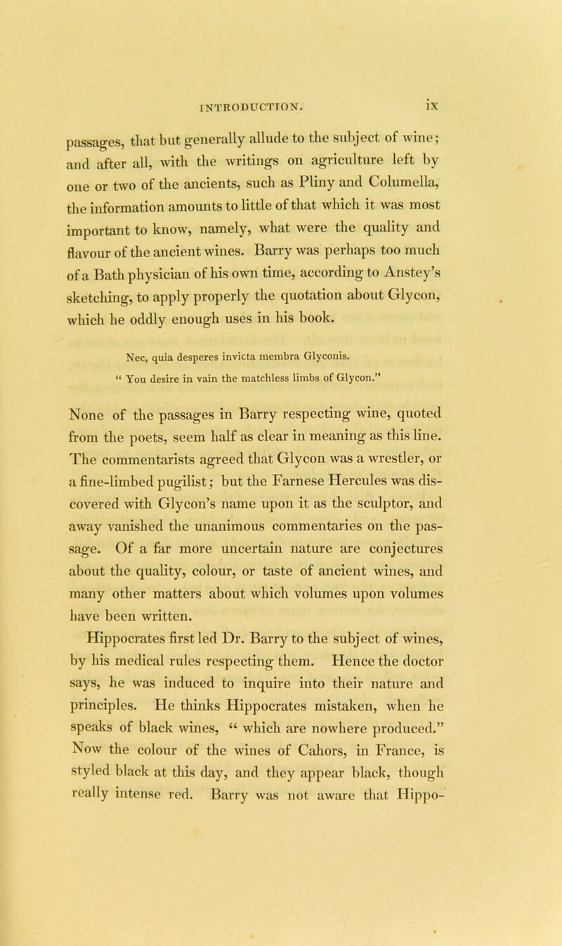 pfissR^GS, tluit but gGiiGnilly ulludG to tliG subject of wine 5 and after all, with tlie writings on agriculture left by one or two of the ancients, such as Pliny and Columella, the information amounts to little of that which it was most important to know, namely, what were the quality and flavour of the ancient wines. Barry was perhaps too much of a Bath physician of his own time, according to Anstey’s sketching, to apply properly the quotation about Glycon, which he oddly enough uses in his book. Nec, quia desperes invicta membra Glyconis. “ You desire in vain the matchless limbs of Glycon.” None of the passages in Barry respecting wine, quoted from the poets, seem half as clear in meaning as this line. The commentarists agreed that Glycon was a wrestler, or a fine-limbed pugilist; but the Farnese Hercules was dis- covered with Glycon’s name upon it as the sculptor, and away vanished the unanimous commentaries on the pas- sage. Of a far more uncertain nature are conjectures about the quality, colour, or taste of ancient wines, and many other matters about which volumes upon volumes have been written. Hippocrates first led Dr. Barry to the subject of wines, by his medical rules respecting them. Hence the doctor says, he was induced to inquire into their nature and principles. Fie thinks Hippocrates mistaken, when he speaks of black wines, “ which are nowhere produced.” Now the colour of the wines of Cahors, in France, is styled black at this day, and they appear black, though really intense red. Barry was not aware that Hippo-