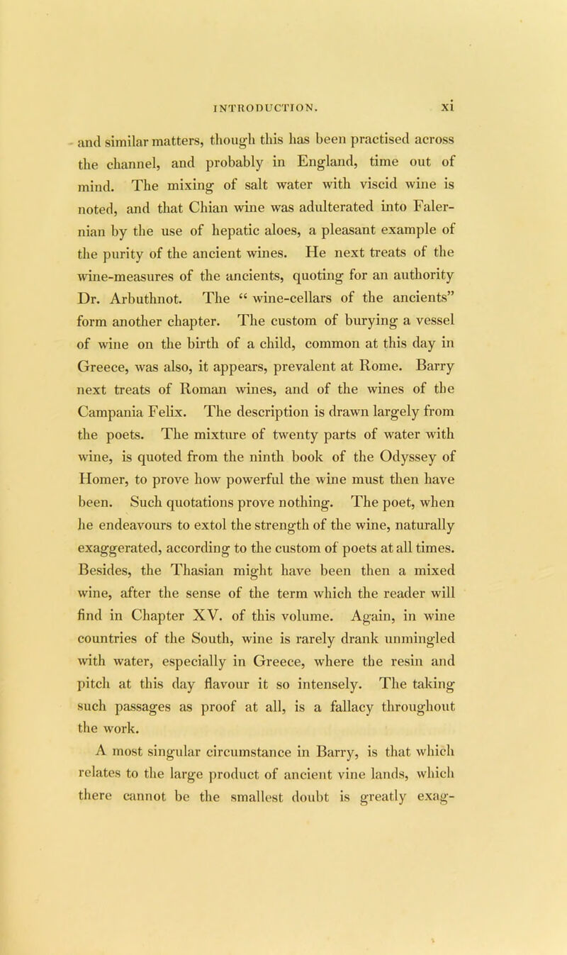 and similar matters, thoug;h this has been practised across the channel, and probably in England, time out of mind. The mixing of salt water with viscid wine is noted, and that Chian wine was adulterated into Faler- nian by the use of hepatic aloes, a pleasant example of the purity of the ancient wines. He next treats of the wine-measures of the ancients, quoting for an authority Dr. Arbuthnot. The “ wine-cellars of the ancients” form another chapter. The custom of burying a vessel of wine on the birth of a child, common at this day in Greece, was also, it appears, prevalent at Rome. Barry next treats of Roman wines, and of the wines of the Campania Felix. The description is drawn largely from the poets. The mixture of twenty parts of water with wine, is quoted from the ninth book of the Odyssey of Homer, to prove how powerful the wine must then have been. Such quotations prove nothing. The poet, when he endeavours to extol the strength of the wine, naturally exaggerated, according to the custom of poets at all times. Besides, the Thasian might have been then a mixed wine, after the sense of the term which the reader will find in Chapter XV. of this volume. Again, in wine countries of the South, wine is rarely drank unmingled with water, especially in Greece, where the resin and pitch at this day flavour it so intensely. The taking such passages as proof at all, is a fallacy throughout the work. A most singular circumstance in Barry, is that which relates to the large product of ancient vine lands, which there cannot be the smallest doubt is greatly exag-