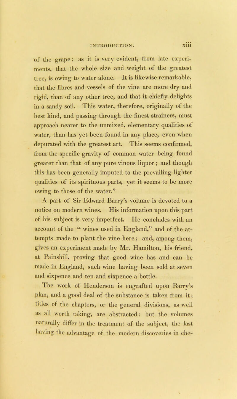 of the grape; as it is very evident, from late experi- ments, that the whole size and weight of the gi’eatest tree, is owing to water alone. It is likewise remarkable, that the fibres and vessels of the vine are more dry and rigid, than of any other tree, and that it chiefly delights in a sandy soil. This water, therefore, originally of the best kind, and passing through the finest strainers, must approach nearer to the unmixed, elementary qualities of water, than has yet been found in any place, even when depurated with the greatest art. This seems confirmed, from the specific gravity of common water being found greater than that of any pure vinous liquor; and though this has been generally imputed to the prevailing lighter qualities of its spirituous parts, yet it seems to be more owing to those of the water.” A part of Sir Edward Barry’s volume is devoted to a notice on modern wines. His information upon this part of his subject is very imperfect. He concludes with an account of the “ wines used in England,” and of the at- tempts made to plant the vine here; and, among them, gives an experiment made by Mr. Hamilton, his friend, at Painshill, proving that good wine has and can be made in England, such wine having been sold at seven and sixpence and ten and sixpence a bottle. The work of Henderson is engrafted upon Barry’s plan, and a good deal of the substance is taken from it; titles of the chapters, or the general divisions, as well as all worth taking, are abstracted: but the volumes naturally differ in the treatment of the subject, the last having the advantage of the modern discoveries in die-