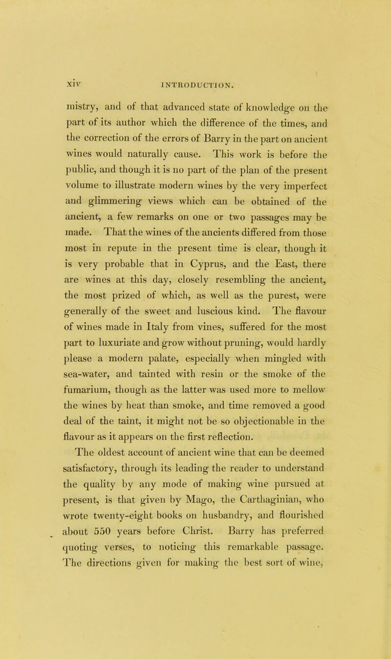 inistry, ami of that advanced state of knowledge on the part of its author which the difference of the times, and the correction of the errors of Barry in the part on ancient wines would naturally cause. This work is before the public, and though it is no part of the plan of the present volume to illustrate modern wines by the very imperfect and glimmering views which can be obtained of the ancient, a few remarks on one or two passages may be made. That the wines of the ancients differed from those most in repute in the present time is clear, though it is very probable that in Cyprus, and the East, there are wines at this day, closely resembling the ancient, the most prized of which, as well as the purest, were generally of the sweet and luscious kind. The flavour of wines made in Italy from vines, suffered for the most part to luxuriate and grow without pruning, would hardly please a modern palate, especially when mingled wdth sea-water, and tainted with resin or the smoke of the furaarium, though as the latter was used more to mellow the wines by heat than smoke, and time removed a good deal of the taint, it might not be so objectionable in the flavour as it appears on the first reflection. The oldest account of ancient wine that can be deemed satisfactory, through its leading the reader to understand the quality by any mode of making wine pursued at present, is that given by Mago, the Carthaginian, who wrote twenty-eight books on husbandry, and flourished about 5.50 years before Christ. Barry has preferred (pioting verses, to noticing this remarkable passage. The directions given for making the best sort of wine,