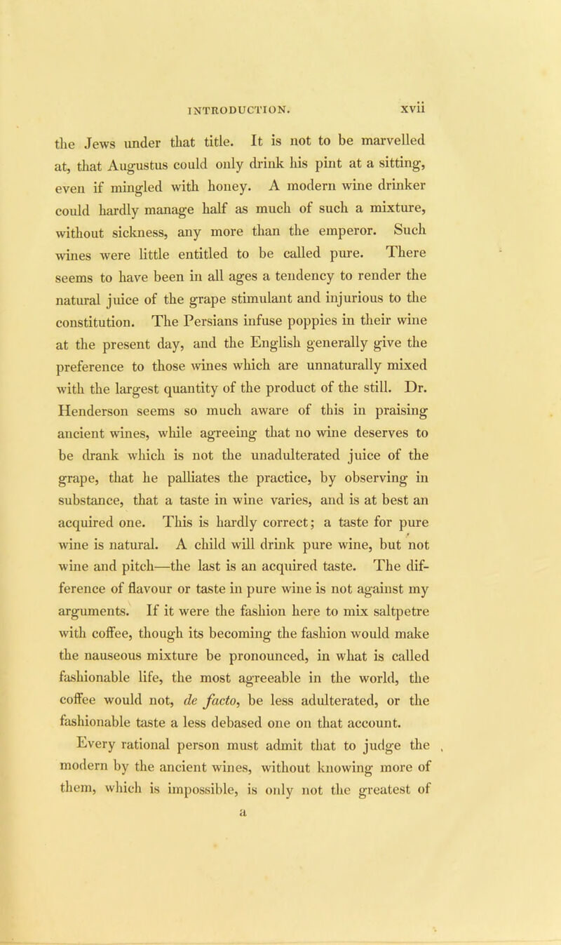 the Jews under that title. It is not to be marvelled at, that Augustus could only drink his pint at a sitting, even if mingled with honey. A modern wine drinker could hardly manage half as much of such a mixture, without sickness, any more than the emperor. Such wines were little entitled to be called pure. There seems to have been in all ages a tendency to render the natural jiuce of the grape stimulant and injurious to the constitution. The Persians infuse poppies in their wine at the present day, and the English generally give the preference to those \vines which are unnaturally mixed with the largest quantity of the product of the still. Dr. Henderson seems so much aware of this in praising ancient wines, wliile agreeing that no wine deserves to be drank which is not the unadulterated juice of the grape, that he palliates the practice, by observing in substance, that a taste in wine varies, and is at best an acquired one. This is hai’dly correct; a taste for pure wine is natural. A child will drink pure wine, but not wine and pitch—the last is an acquired taste. The dif- ference of flavour or taste in pure wine is not against my arguments. If it were the fashion here to mix saltpetre with coffee, though its becoming the fashion would make the nauseous mixture be pronounced, in what is called fashionable life, the most agreeable in the world, the coffee would not, de facto, be less adulterated, or the fashionable taste a less debased one on that account. Every rational person must admit that to judge the . modern by the ancient wines, without knowing more of them, wliich is impossible, is only not the greatest of