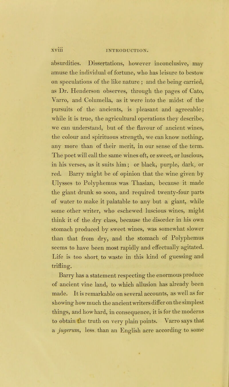 absurdities. Dissertations, however inconclusive, may amuse the individual of fortune, who has leisure to bestow on speculations of the like nature ; and the being carried, as Dr. Henderson observes, through the pages of Cato, Varro, and Columella, as it were into the midst of the pursuits of the ancients, is pleasant and agreeable; while it is true, the agricultural operations they describe, we can understand, but of the flavour of ancient wines, the colour and spirituous strength, we can know nothing, any more than of their merit, in our sense of the term. The poet will call the same wines oft, or sweet, or luscious, in his verses, as it suits him; or black, purple, dark^ or red. Barry might be of opinion that the wine given by Ulysses to Polyphemus was Thasian, because it made the giant drunk so soon, and required twenty-four parts of water to make it palatable to any but a giant, while some other writer, who eschewed luscious wines, might think it of the dry class, because the disorder in his own stomach produced by sweet wines, was somewhat slower than that from dry, and the stomach of Polyphemus seems to have been most rapidly and effectually agitated. Life is too short, to waste in this kind of guessing and trifling. Barry has a statement respecting the enormous produce of ancient vine land, to which allusion has already been made. It is remarkable on several accounts, as well as for showing how much the ancient writers differ on the simplest things, and how hard, in consequence, it is for the moderns to obtain the truth on very plain points. Varro says that a jugerum, less than an English acre according to some