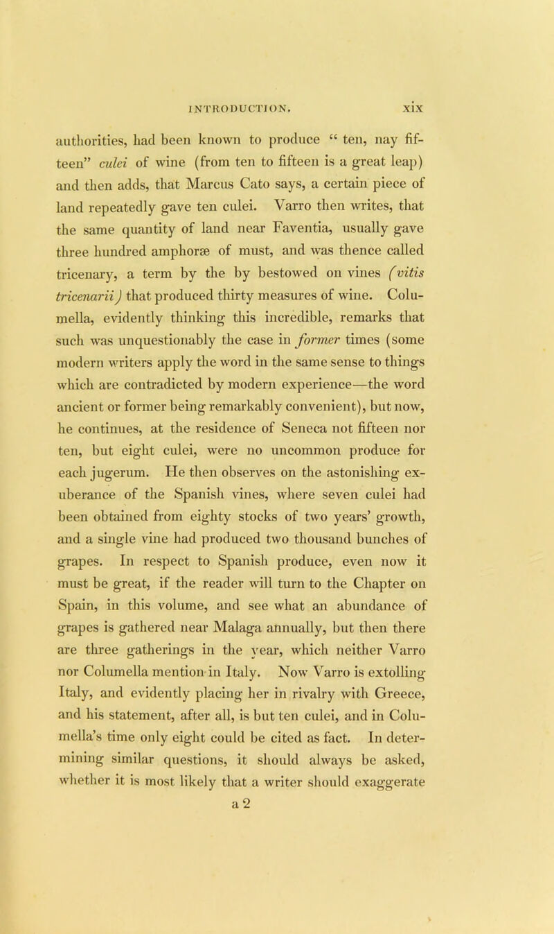 authorities, had been known to produce “ ten, nay fif- teen” culei of wine (from ten to fifteen is a great leaj)) and then adds, that Marcus Cato says, a certain piece of land repeatedly gave ten culei. Varro then writes, that the same quantity of land near Faventia, usually gave three hundred amphorae of must, and was thence called tricenary, a term by the by bestowed on vines (vitis tricenarii) that produced tlrirty measures of wine. Colu- mella, evidently thinking this incredible, remarks that such was unquestionably the case in former times (some modern writers apply the word in the same sense to things which are contradicted by modern experience—the word ancient or former being remarkably convenient), but now, he continues, at the residence of Seneca not fifteen nor ten, but eight culei, were no uncommon produce for each jugerum. He then observes on the astonishing ex- uberance of the Spanish vines, where seven culei had been obtained from eighty stocks of two years’ growth, and a single vine had produced two thousand bunches of grapes. In respect to Spanish produce, even now it must be great, if the reader will turn to the Chapter on Spain, in this volume, and see what an abundance of grapes is gathered near Malaga annually, but then there are three gatherings in the year, which neither Varro nor Columella mention in Italy. Now Varro is extolling Italy, and evidently placing her in rivalry with Greece, and his statement, after all, is but ten culei, and in Colu- mella’s time only eight could be cited as fact. In deter- mining similar questions, it should always be asked, whether it is most likely that a writer should exaggerate a 2