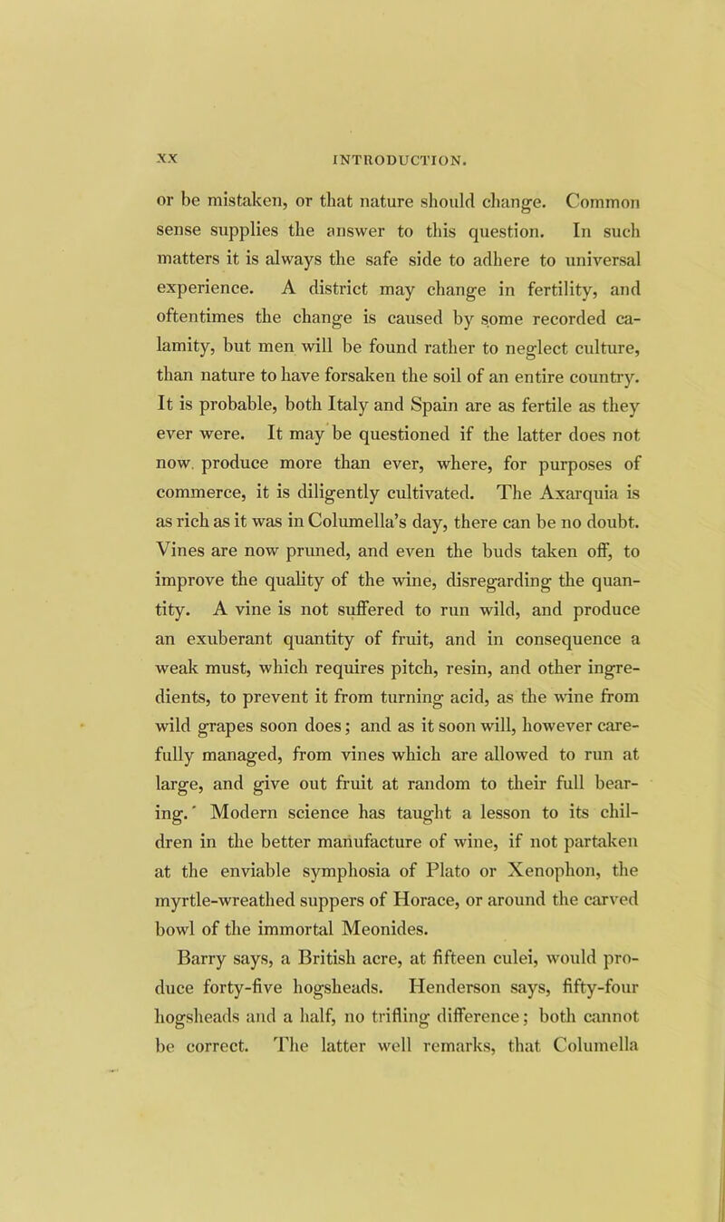 or be mistaken, or that nature should cliange. Common sense supplies the answer to this question. In such matters it is always the safe side to adhere to universal experience. A district may change in fertility, and oftentimes the change is caused by some recorded ca- lamity, but men will be found rather to neglect culture, than nature to have forsaken the soil of an entire country. It is probable, both Italy and Spain are as fertile as they ever were. It may be questioned if the latter does not now. produce more than ever, where, for purposes of commerce, it is diligently cultivated. The Axarquia is as rich as it was in Columella’s day, there can be no doubt. Vines are now pruned, and even the buds taken olF, to improve the quality of the wine, disregarding the quan- tity. A vine is not suffered to run wild, and produce an exuberant quantity of fruit, and in consequence a weak must, which requires pitch, resin, and other ingre- dients, to prevent it from turning acid, as the vdne from wild grapes soon does; and as it soon will, however care- fully managed, from vines which are allowed to run at large, and give out fruit at random to their full bear- ing.' Modern science has taught a lesson to its chil- dren in the better manufacture of wine, if not partaken at the enviable symphosia of Plato or Xenophon, the myrtle-wreathed suppers of Horace, or around the carved bowl of the immortal Meonides. Barry says, a British acre, at fifteen culei, would pro- duce forty-five hogsheads. Henderson says, fifty-four hogsheads and a half, no trifling difference; both cannot be correct. The latter well remarks, that Columella