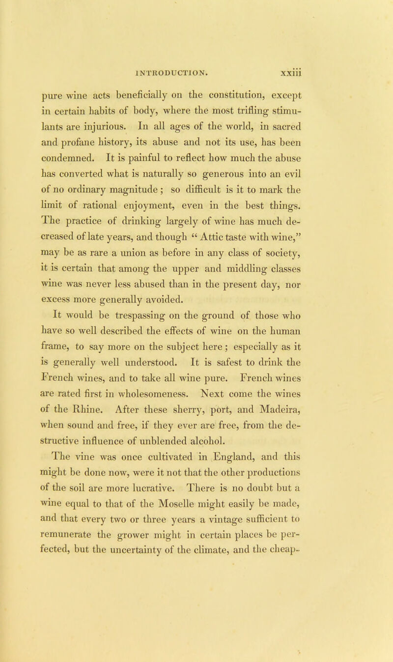 pure wine acts beneficially on the constitution, except in certain habits of body, where the most trifling stimu- lants are injurious. In all ages of the world, in sacred and profane history, its abuse and not its use, has been condemned. It is painful to reflect how much the abuse has converted what is naturally so generous into an evil of no ordinary magnitude ; so difificult is it to mark the limit of rational enjoyment, even in the best things. The practice of drinking largely of wine has much de- creased of late years, and though “ Attic taste with wine,” may be as rare a imion as before in any class of society, it is certain that among the upper and middling classes wine was never less abused than in the present day, nor excess more generally avoided. It would be trespassing on the ground of those who have so well described the effects of wine on the luunan frame, to say more on the subject here ; especially as it is generally well understood. It is safest to drink the P’rench wines, and to take all wine pure. French wines are rated first in wholesomeness. Next come the wines of the Rhine. After these sherry, port, and Madeira, when sound and free, if they ever are free, from the de- structive influence of unblended alcohol. The vine was once cultivated in England, and this might be done now, were it not that the other productions of the soil are more lucrative. There is no doubt but a wine equal to that of the Moselle might easily be made, and that every two or three years a vintage sufficient to remunerate the grower might in certain places be per- fected, but the uncertainty of the climate, and the cheap-