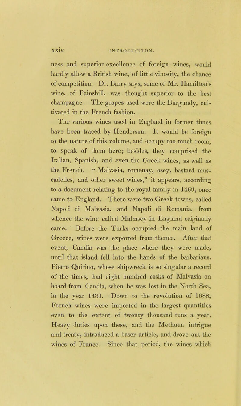 ness and superior excellence of foreign wines, would hardly allow a British wine, of little vinosity, the chance of competition. Dr. Barry says, some of Mr. Hamilton’s wine, of Painshill, was thought superior to the best champagne. The grapes used were the Burgundy, cul- tivated in the French fashion. The various wines used in England in former times have been traced by Henderson. It would be foreign to the nature of this volume, and occupy too much room, to speak of them here; besides, they comprised the Italian, Spanish, and even the Greek wines, as well as the French. “ Malvasia, romenay, osey, bastard mus- cadeUes, and other sweet wines,” it appears, according to a document relating to the royal family in 1469, once came to England. There were two Greek towns, called Napoli di Malvasia, and Napoli di Romania, from whence the wine called Malmsey in England originally came. Before the Turks occupied the main land of Greece, wines were exported from thence. After that event, Candia w^as the place where they were made, until that island fell into the hands of the baiFarians. Pietro Quirino, whose shipwreck is so singular a record of the times, had eight hundred casks of Malvasia on board from Candia, when he was lost in the North Sea, in the year 1431. Down to the revolution of 1688, French wines were imported in the largest quantities even to the extent of twenty thousand tuns a year. Pleavy duties upon these, and the Methuen intrigue and treaty, introduced a baser article, and drove out tlie wines of France. Since that period, the wines which