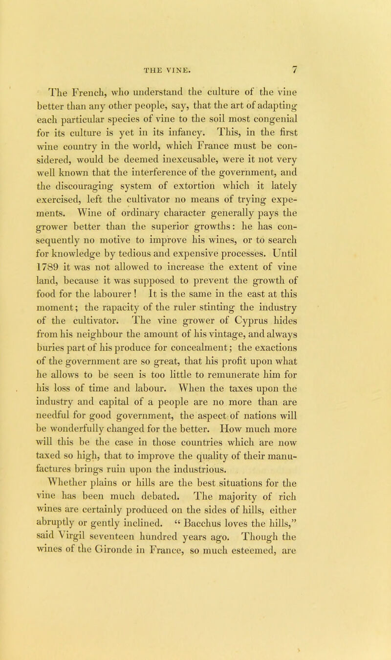 The Freiicli, who iiiiclerstand the culture of the vine better than any other people, say, that the art of adapting each particidar species of vine to the soil most congenial for its culture is yet in its infancy. This, in the first wine country in the world, which France must be con- sidered, would be deemed inexcusable, were it not very well known that the interference of the government, and the discouraging system of extortion which it lately exercised, left the cultivator no means of trying expe- ments. Wine of ordinary character generally pays the grower better than the superior growths: he has con- sequently no motive to improve his wines, or to search for knowledge by tedious and expensive processes. Until 1789 it was not allowed to increase the extent of vine land, because it was supposed to prevent the growth of food for the labourer ! It is the same in the east at this moment; the rapacity of the ruler stinting the industry of the cultivator. The vine grower of Cyprus hides from his neighbour the amount of his vintage, and always buries part of his produce for concealment; the exactions of the government are so great, that his profit upon what he allows to be seen is too little to remunerate him for his loss of time and labour. When the taxes upon the industry and capital of a people are no more than are needful for good government, the aspect of nations will be wonderfully changed for the better. How much more will this be the case in those countries which are now taxed so high, that to improve the quality of their manu- factiu’es brings ruin upon the industrious. Whether plains or hills are the best situations for the vine has been much debated. The majority of rich wines are certainly produced on the sides of hills, either abruptly or gently inclined. “ Bacchus loves the hills,” said Virgil seventeen hundred years ago. Though the wines of the Gironde in France, so much esteemed, are