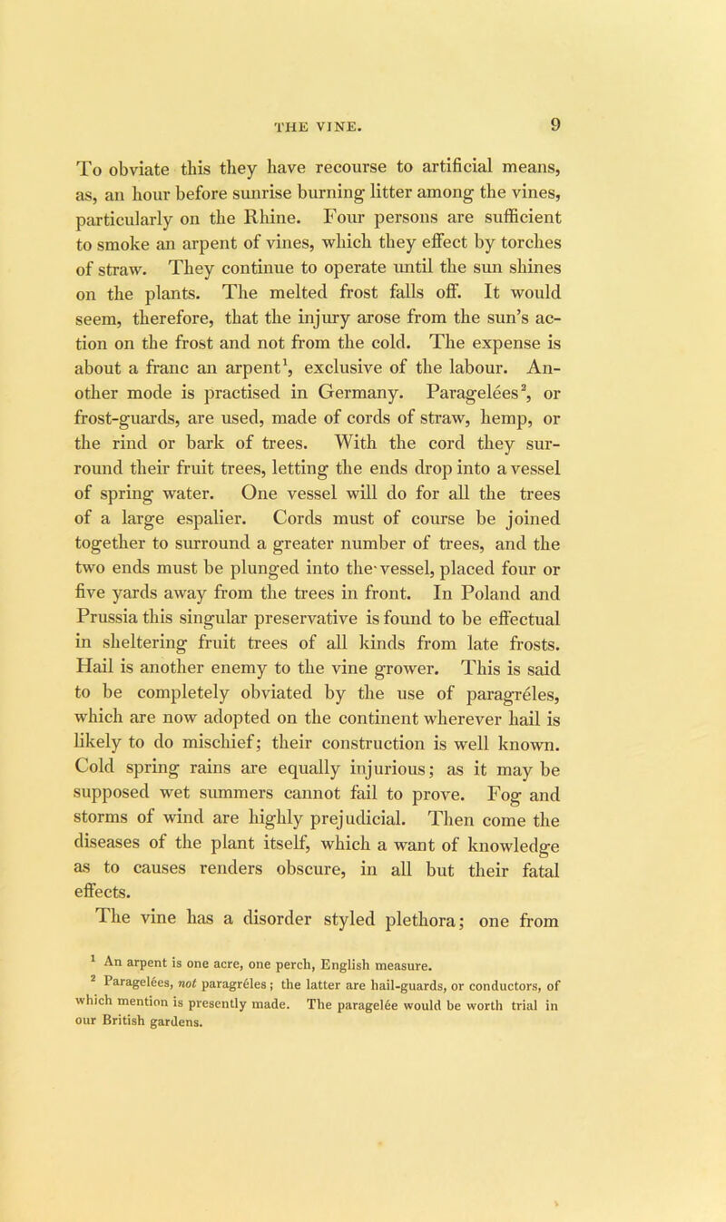 To obviate this tliey have recourse to artificial means, as, an hour before sunrise burning litter among the vines, particularly on the Rhine. Four persons are sufficient to smoke an arpent of vines, which they effect by torches of straw. They continue to operate imtil the sun shines on the plants. The melted frost falls off. It would seem, therefore, that the injury arose from the sun’s ac- tion on the frost and not from the cold. The expense is about a franc an arpent^ exclusive of the labour. An- other mode is practised in Germany. Paragelees^ or frost-guards, are used, made of cords of straw, hemp, or the rind or bark of trees. With the cord they sur- round their fruit trees, letting the ends drop into a vessel of spring water. One vessel will do for all the trees of a large espalier. Cords must of course be joined together to surround a greater number of trees, and the two ends must be plunged into the-vessel, placed four or five yards away from the trees in front. In Poland and Prussia this singular preservative is found to be effectual in sheltering fruit trees of all kinds from late frosts. Hail is another enemy to the vine grower. This is said to be completely obviated by the use of paragreles, which are now adopted on the continent wherever hail is likely to do mischief; their construction is well known. Cold spring rains are equally injurious; as it maybe supposed wet summers cannot fail to prove. Fog and storms of wind are highly prejudicial. Then come the diseases of the plant itself, which a want of knowledge as to causes renders obscure, in all but their fatal effects. The vine has a disorder styled plethora; one from * An arpent is one acre, one perch, English measure. ^ Parageldes, not paragr61es; the latter are hail-guards, or conductors, of which mention is presently made. The paragel6e would be worth trial in our British gardens.