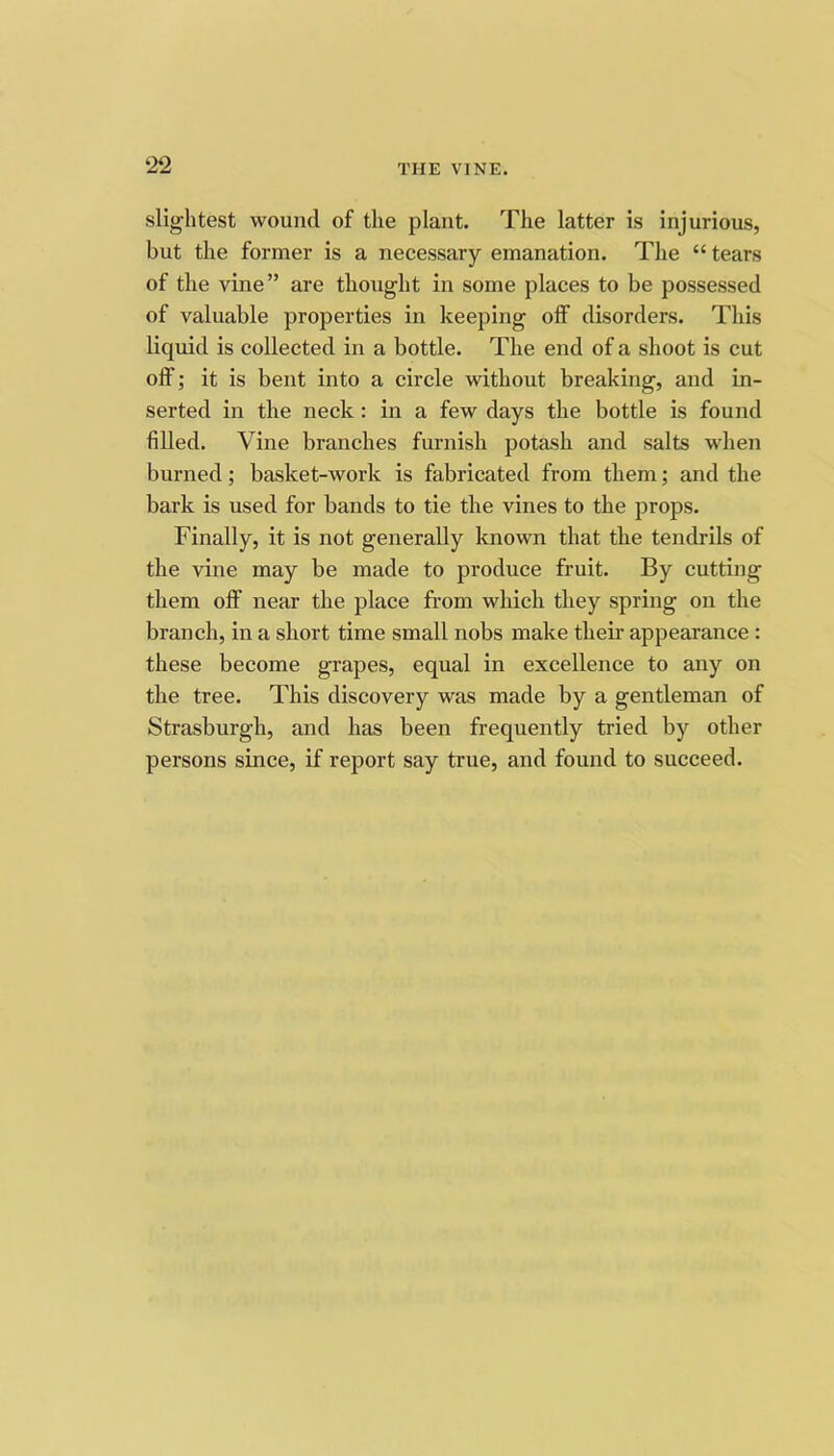 ‘22 slightest wound of the plant. The latter is injurious, but the former is a necessary emanation. The “ tears of the vine” are thought in some places to be possessed of valuable properties in keeping off disorders. This liquid is collected in a bottle. The end of a shoot is cut off; it is bent into a circle without breaking, and in- serted in the neck: in a few days the bottle is found filled. Vine branches furnish potash and salts when burned; basket-work is fabricated from tbem; and the bark is used for bands to tie tlie vines to the props. Finally, it is not generally known that the tendrils of the vine may be made to produce fruit. By cutting them off near the place from wliicli tliey spring on the branch, in a short time small nobs make their appearance : these become grapes, equal in excellence to any on the tree. This discovery was made by a gentleman of Strasburgh, and has been frequently tried by other persons since, if report say true, and found to succeed.