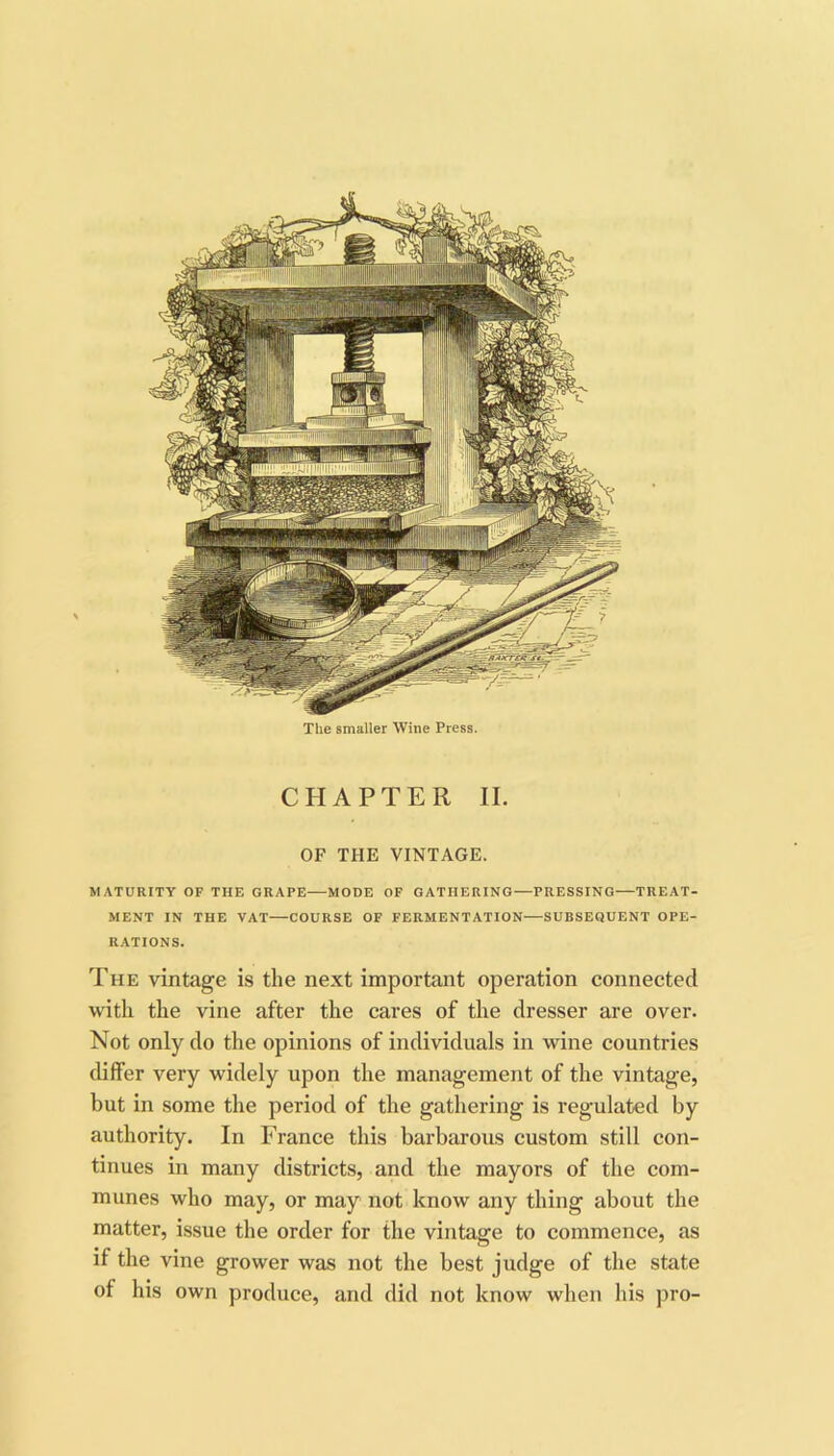 The smaller Wine Press. CHAPTER II. OF THE VINTAGE. MATURITY OF THE GRAPE—MODE OF GATHERING—PRESSING—TREAT- MENT IN THE VAT—COURSE OF FERMENTATION—SUBSEQUENT OPE- RATIONS. The vintage is the next important operation connected with the vine after the cares of the dresser are over. Not only do the opinions of individuals in wine countries differ very widely upon the management of the vintage, but in some the period of the gathering is regulated by authority. In France this barbarous custom still con- tinues in many districts, and the mayors of the com- munes who may, or may not know any thing about the matter, issue the order for the vintage to commence, as if the vine grower was not the best judge of the state of his own produce, and did not know when his pro-