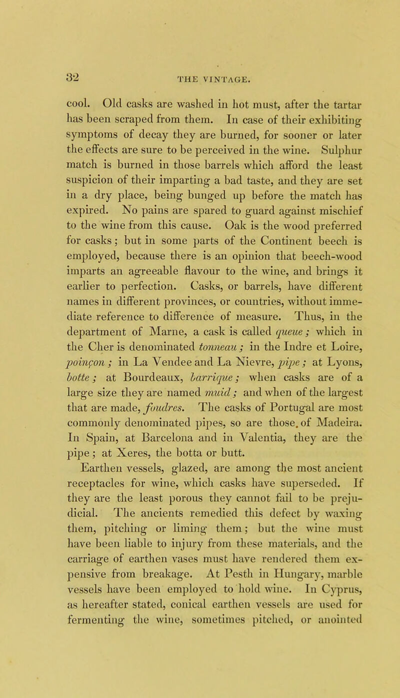 3-2 cool. Old casks are washed in hot must, after the tartar has been scraped from them. In case of their exhibiting symptoms of decay they are burned, for sooner or later the effects are sure to be perceived in the wine. Sulphur match is burned in those barrels which afford the least suspicion of their imparting a bad taste, and they are set in a dry place, being bunged up before the match has expired. No pains are spared to guard against mischief to the wine from this cause. Oak is the wood preferred for casks; but in some parts of the Continent beech is employed, because there is an opinion that beech-wood imparts an agreeable flavour to the wine, and brings it earlier to perfection. Casks, or barrels, have different names in different provinces, or countries, without imme- diate reference to difiference of measure. Thus, in the department of Marne, a cask is called queue; which in the Cher is denominated tonneau ; in the Indre et Loire, poinfon ; in La Vendee and La Nievre, pipe ; at Lyons, hotte; at Bourdeaux, harrique; when casks are of a large size they are named muid ; and when of the largest that are made, fuudres. The casks of Portugal are most commonly denominated pipes, so are those, of Madeira. In Spain, at Barcelona and in Valentia, they are the pipe; at Xeres, the botta or butt. Earthen vessels, glazed, are among the most ancient receptacles for wine, which casks have superseded. If they are the least porous they cannot fail to be preju- dicial. The ancients remedied this defect by waxing them, pitching or liming them; but the wine must have been liable to injury from these materials, and the carriage of earthen vases must have rendered them ex- pensive from breakage. At Pesth in Hungary, marble vessels have been employed to hold wine. In Cyprus, as hereafter stated, conical earthen vessels are used for fermenting the wine, sometimes pitched, or anointed