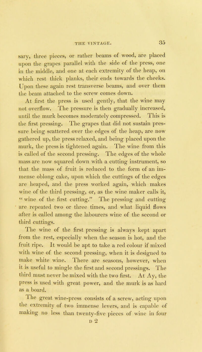 sai'y, three pieces, or rather beams of wood, are placed upon the grapes parallel with the side of the press, one ill the middle, and one at each extremity of the heap, on which rest thick planks, their ends towards the cheeks. Upon these again rest transverse beams, and over them the beam attached to the screw comes down. At first the press is used gently, that the wine may not overflow. The pressure is then gradually increased, until the murk becomes moderately compressed. This is the first pressing. The grapes that did not sustain pres- sure being scattered over the edges of the heap, are now gathered up, the press relaxed, and being placed upon the murk, the press is tightened again. The wine from this is called of the second pressing. The edges of the whole mass are now squared down with a cutting instrument, so that the mass of fruit is reduced to the form of an im- mense oblong cake, upon which the cuttings of the edges ai'e heaped, and the press worked again, which makes wine of the third pressing, or, as the wine maker calls it, “ wine of the first cutting.” The pressing and cutting- are repeated two or three times, and what liquid flows after is called among the labourers wine of the second or third cuttings. The wine of the first pressing is always kept apart from the rest, especially when the season is hot, and the fruit ripe. It would be apt to take a red colour if mixed with wine of the second pressing, when it is designed to make white wine. There are seasons, however, when it is useful to mingle the first and second pressings. The third must never be mixed with the two first. At Ay, the press is used with great power, and the murk is as hard as a board. T. he great wine-press consists of a screw, acting upon the extremity of two immense levers, and is cajiable of making no less than twenty-five pieces of wine in four u 2