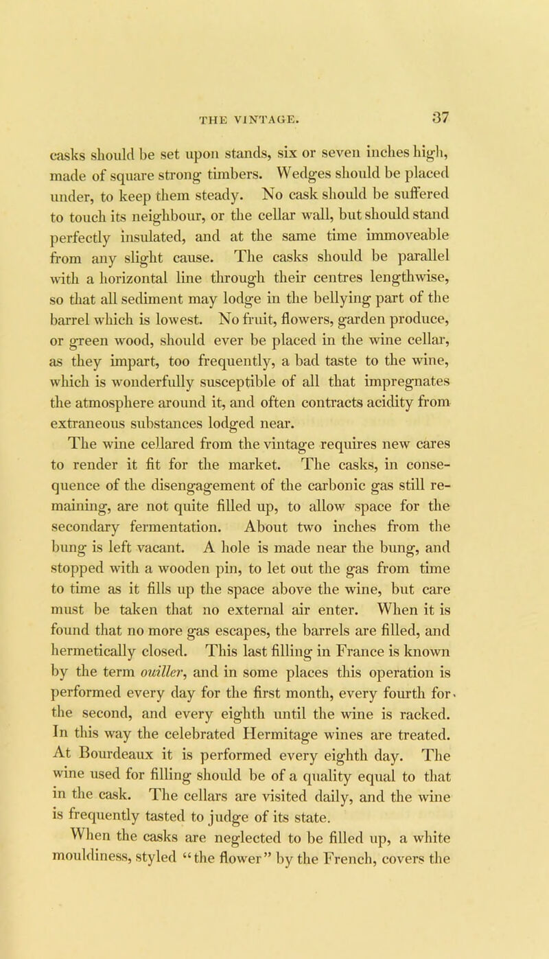 casks should be set upon stands, six or seven inches higli, made of square sti-ong timbers. Wedges should be placed under, to keep them steady. No cask should be suffered to touch its neighbour, or the cellar wall, but should stand perfectly insulated, and at the same time immoveable fi-om any slight cause. The casks should be parallel with a horizontal line through their centres lengthwise, so that all sediment may lodge in the bellying part of the barrel which is lowest. No fruit, flowers, garden produce, or green wood, should ever be placed in the wine cellar, as they impart, too frequently, a bad taste to the wine, which is wonderfully susceptible of all that impregnates the atmosphere around it, and often contracts acidity from extraneous substances lodged near. The wine cellared from the vintage requires new cares to render it fit for the market. The casks, in conse- quence of the disengagement of the carbonic gas still re- maining, are not quite filled up, to allow space for the secondary fermentation. About two inches from the bung is left vacant. A hole is made near the bung, and stopped with a wooden pin, to let out the gas from time to time as it fills up the space above the wine, but care must be taken that no external air enter. When it is found that no more gas escapes, the barrels are filled, and hermetically closed. This last filling in France is known by the term ouiller, and in some places this operation is performed every day for the first month, every fourth for. the second, and every eighth until the wine is racked. In this way the celebrated Hermitage wines are treated. At Bourdeaux it is performed every eighth day. The wine used for filling shoidd be of a quality equal to that in the cask. The cellars are visited daily, and the wine is frequently tasted to judge of its state. When the casks are neglected to be filled up, a white mouldiness, styled “the flower” by the French, covers the