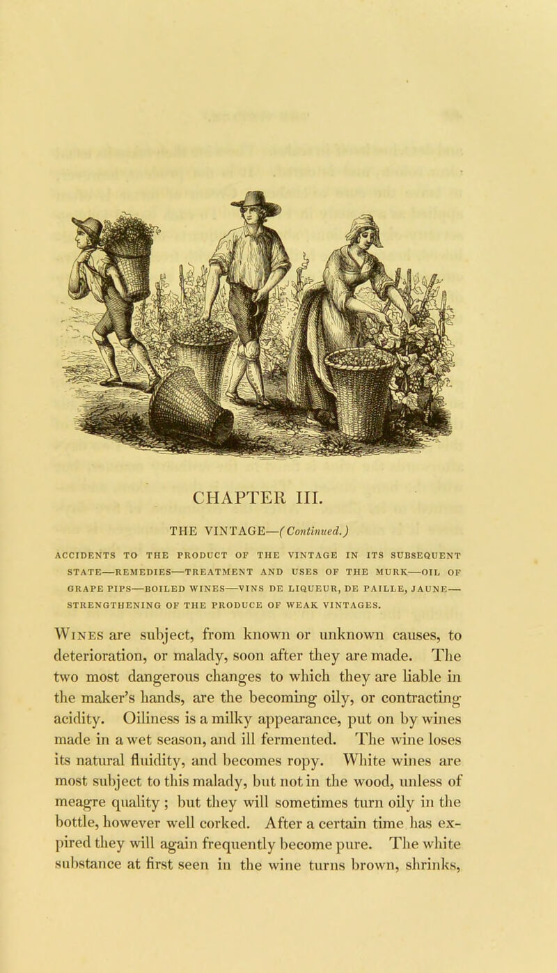 CHAPTER III. THE VmTAGE—(Contmued.) ACCIDENTS TO THE PRODUCT OF THE VINTAGE IN ITS SUBSEQUENT STATE—REMEDIES—TREATMENT AND USES OF THE MURK OIL OF GRAPE PIPS—BOILED WINES—VINS DE LIQUEUR, DE PAILLE, JAUNE— STRENGTHENING OF THE PRODUCE OF WEAK VINTAGES. Wines are subject, from known or unknown causes, to deterioration, or malady, soon after they are made. The two most dangerous changes to which they are liable in the maker’s hands, are the becoming oily, or contracting- acidity. Oiliness is a milky appearance, put on by wines made in a wet season, and ill fermented. The wine loses its natural fluidity, and becomes ropy. White wines are most subject to this malady, but notin the wood, unless of meagre quality ; but they will sometimes turn oily in the bottle, however well corked. After a certain time has ex- pired they will again frequently become pure. The white substance at first seen in the wine turns brown, shrinks.