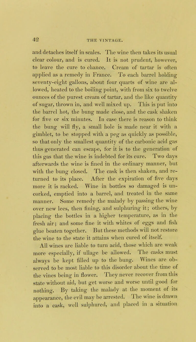 4‘2 and detaches itself in scales. The wine then takes its asnal clear colour, and is cured. It is not prudent, however, to leave the cure to chance. Cream of tartar is often applied as a remedy in France. To each barrel holding seventy-eight gallons, about four quarts of wine are al- lowed, heated to the boiling point, with from six to twelve ounces of the purest cream of tartar, and the like quantity of sugar, thrown in, and well mixed up. This is put into the barrel hot, the bung made close, and the cask shaken for five or six minutes. In case there is reason to think the bung will fly, a small hole is made near it with a gimblet, to be stopped with a peg as quickly as possible, so that only the smallest quantity of the carbonic acid gas thus generated can escape, for it is to the generation of this gas that the wine is indebted for its cure. Two days afterwards the wine is fined in the ordinary manner, but with the bung closed. The cask is then shaken, and re- turned to its place. After the expiration of five days more it is racked. Wine in bottles so damaged is un- corked, emptied into a barrel, and treated in the same manner. Some remedy the malady by passing the wane over new lees, then fining, and sulphuring it; others, by placing the bottles in a higher temperature, as in the fresh air; and some fine it with whites of eggs and fish glue beaten together. But these methods will not restore the wine to the state it attains when cured of itself. All wines are liable to turn acid, those which are weak more especially, if ullage be allowed. The casks must always be kept filled up to the bung. Wines lu-e ob- served to be most liable to this disorder about the time of the vines being in flower. They never recover from this state without aid, but get worse and worse until good tor nothing. By taking the malady at the moment of its appearance, the evil may be arrested. I he wine is dra^\u into a cask, well sulphured, and jilaced in a situation