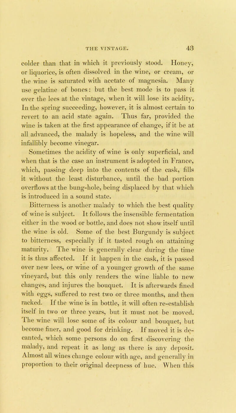 colder than that in which it previously stood. Honey, or liquorice, is often dissolved in the wine, or cream, or the wine is saturated with acetate of magnesia. Many use gelatine of bones: but the best mode is to pass it over the lees at the vintage, when it will lose its acidity. In the spring succeeding, however, it is almost certain to revert to an acid state again. Thus far, provided the wine is taken at the first appearance of change, if it be at all advanced, the malady is hopeless, and the wine will infallibly become vinegar. Sometimes the acidity of wine is only superficial, and when that is the case an instrument is adopted in France, which, passing deep into the contents of the cask, fills it without the least disturbance, until the bad portion overflows at the bung-hole, being displaced by that which is introduced in a sound state. Bitterness is another malady to which the best quality of wine is subject. It follows the insensible fermentation either in the wood or bottle, and does not show itself until the wine is old. Some of the best Burgundy is subject to bitterness, especially if it tasted rough on attaining maturity. The wine is generally clear during the time it is thus affected. If it happen in the cask, it is passed over new lees, or wine of a younger growth of the same vineyard, but this only renders the wine liable to new changes, and injures the bouquet. It is afterwards fined with eggs, suffered to rest two or three months, and then racked. If the wine is in bottle, it will often re-establish itself in two or three years, but it must not be moved. The wine will lose some of its colour and bouquet, but become finer, and good for drinking. If moved it is de- canted, which some persons do on first discoA^ering the malady, and repeat it as long as there is any deposit. Almost all wines change colour with age, and generally in proportion to their original deepne.ss of hue. When this