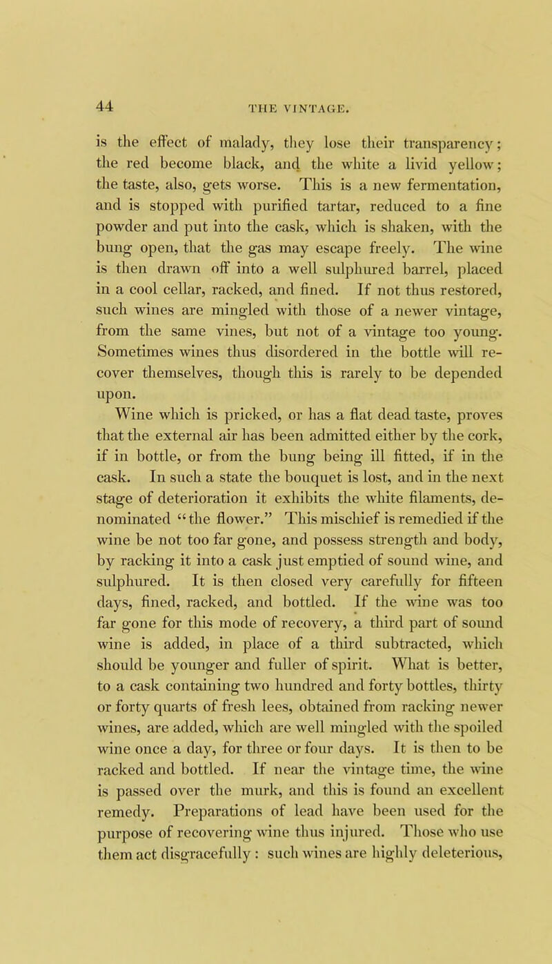 is the effect of malady, tliey lose their transparency; the red become black, and the white a livid yellow; the taste, also, gets worse. This is a new fermentation, and is stopped with purified tartar, reduced to a fine powder and put into the cask, which is shaken, with the bung open, that the gas may escape freely. The wine is then drawn off” into a well sulplurred barrel, placed in a cool cellar, racked, and fined. If not thus restored, such wines are mingled with those of a newer vintage, from the same vines, but not of a vintage too young. Sometimes wines thus disordered in the bottle will re- cover themselves, though this is rarely to be depended upon. Wine which is pricked, or has a flat dead taste, proA'^es that the external air has been admitted either by the cork, if in bottle, or from the bung being ill fitted, if in the cask. In suck a state the bouquet is lost, and in the next stage of deterioration it exhibits the white filaments, de- nominated “the flower.” Tiffs mischief is remedied if the wine be not too far gone, and possess strength and body, by racking it into a cask just emptied of sound wine, and sulphured. It is then closed very carefully for fifteen days, fined, racked, and bottled. If the A\dne was too far gone for this mode of recovery, a third part of sound wine is added, in place of a third subtracted, which should be younger and fuller of spirit. What is better, to a cask containing two hundred and forty bottles, thirty or forty quarts of fresh lees, obtained from racking newer wines, are added, which are well mingled with the spoiled wine once a day, for three or four days. It is then to be racked and bottled. If near the vintage time, the wine is passed over the murk, and this is found an excellent remedy. Preparations of lead have been used for the purpose of recovering wine thus injured. Those Avho use them act disgracefully : such wines are highly deleterious.