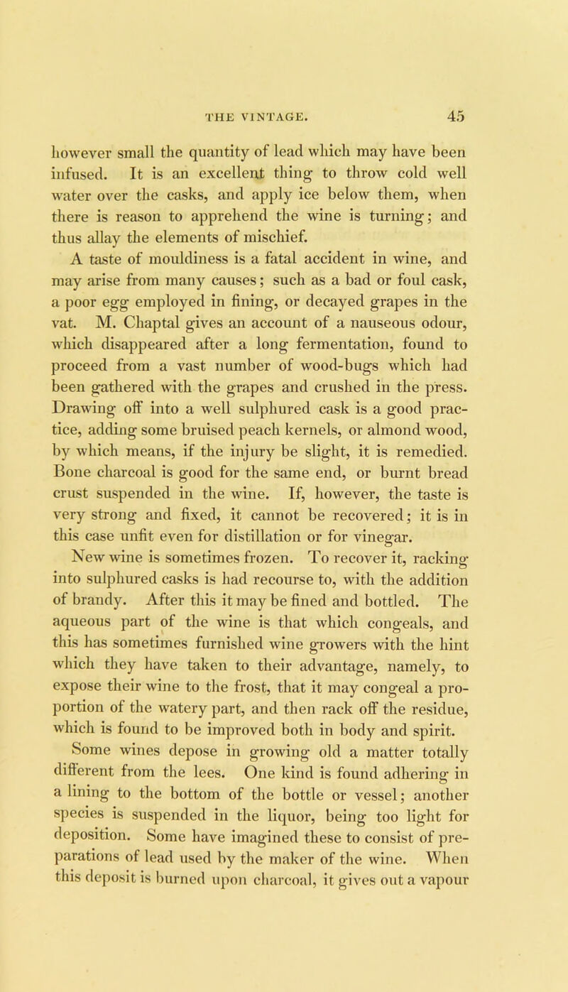 however small the quantity of lead which may have been infused. It is an excellent thing to throw cold well water over the casks, and apply ice below them, when there is reason to apprehend the wine is turning; and thus allay the elements of mischief. A taste of mouldiness is a fatal accident in wine, and may arise from many causes; such as a bad or foul cask, a poor egg employed in fining, or decayed grapes in the vat. M. Chaptal gives an accoimt of a nauseous odour, which disappeared after a long fermentation, found to proceed from a vast number of wood-bugs which had been gathered with the grapes and crushed in the press. Drawing olf into a well sulphured cask is a good prac- tice, adding some bruised peach kernels, or almond wood, by which means, if the injury be slight, it is remedied. Bone charcoal is good for the same end, or burnt bread crust suspended in the wine. If, however, the taste is very strong and fixed, it cannot be recovered; it is in this case unfit even for distillation or for vinegar. New wine is sometimes frozen. To recover it, racking into sulphured casks is had recourse to, with the addition of brandy. After this it may be fined and bottled. The aqueous part of the wine is that which congeals, and this has sometimes furnished wine growers with the hint which they have taken to their advantage, namely, to expose their wine to the frost, that it may congeal a pro- portion of the watery part, and then rack off the residue, which is found to be improved both in body and spirit. Some wines depose in growing old a matter totally different from the lees. One kind is found adhering in a lining to the bottom of the bottle or vessel; another species is suspended in the liquor, being too light for deposition. Some have imagined these to consist of pre- parations of lead used by the maker of the wine. When this deposit is burned iqion charcoal, it gives out a vapour