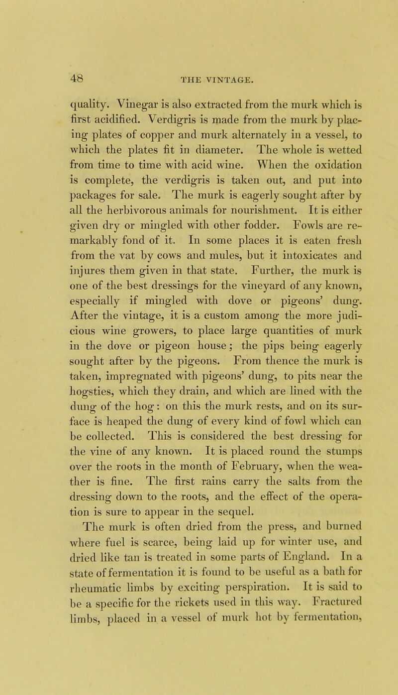 quality. Vinegar is also extracted from the murk wliich is first acidified. Verdigris is made from the murk by plac- ing plates of copper and murk alternately in a vessel, to which the plates fit in diameter. The whole is wetted from time to time with acid wine. When the oxidation is complete, the verdigris is taken out, and put into packages for sale. The murk is eagerly sought after by all the herbivorous animals for nourishment. It is either given dry or mingled with other fodder. Fowls are re- markably fond of it. In some places it is eaten fresh from the vat by cows and mules, but it intoxicates and injures them given in that state. Further, the murk is one of the best dressings for the vineyard of any known, especially if mingled with dove or pigeons’ dimg. After the vintage, it is a custom among the more judi- cious wine growers, to place large quantities of murk in the dove or pigeon house; the pips being eagerly sought after by the pigeons. From thence the murk is taken, impregnated with pigeons’ dung, to pits near the hogsties, which they drain, and which are lined with the dung of the hog: on this the murk rests, and on its sur- face is heaped the dung of every kind of fowl which can be collected. This is considered the best dressing for the vine of any known. It is placed round the stumps over the roots in the month of February, when the wea- ther is fine. The first rains carry the salts from the dressing down to the roots, and the effect of the opera- tion is sure to appear in the sequel. The murk is often dried from the press, and burned where fuel is scarce, being laid up for winter use, and dried like tan is treated in some parts of England. In a state of fermentation it is found to be useful as a bath for rheumatic limbs by exciting perspiration. It is said to be a specific for the rickets used in this way. Fractured limbs, placed in a vessel of murk hot by fermentation.