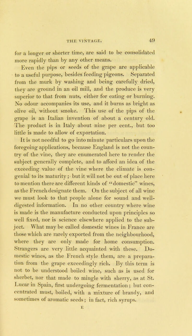 for a longer or shorter time, are said to be consolidated more rapidly than by any other means. Even the pips or seeds of the grape are applicable to a useful purpose, besides feeding pigeons. Separated from the murk by washing and being carefully dried, they are ground in an oil mill, and the produce is very superior to that from nuts, either for eating or burning. No odour accompanies its use, and it burns as bright as olive oil, without smoke. This use of the pips of the grape is an Italian invention of about a century old. The product is in Italy about nine per cent., but too little is made to allow of exportation. It is not needful to go into minute particulars upon the foregoing applications, because England is not the coun- try of the vine, they are enumerated here to render the subject generally complete, and to afford an idea of the exceeding value of the vine where the climate is con- genial to its maturity; but it will not be out of place here to mention there are different kinds of “domestic” wines, as the French designate them. On the subject of all wine we must look to that people alone for sound and well- digested information. In no other country where wine is made is the manufacture conducted upon principles so well fixed, nor is science elsewhere applied to the sub- ject. What maybe called domestic wines in France are those which are rarely exported from the neighbourhood, where they are only made for home consumption. Strangers are very little acquainted with these. Do- mestic wines, as the French style them, are a prepara- tion from the grape exceedingly rich. By this term is not to be understood boiled wine, such as is used for sherbet, nor that made to mingle with sherry, as at St. Lucar in Spain, first undergoing fermentation ; but con- centrated must, boiled, with a mixture of brandy, and sometimes of aromatic seeds; in fact, rich syrups. E